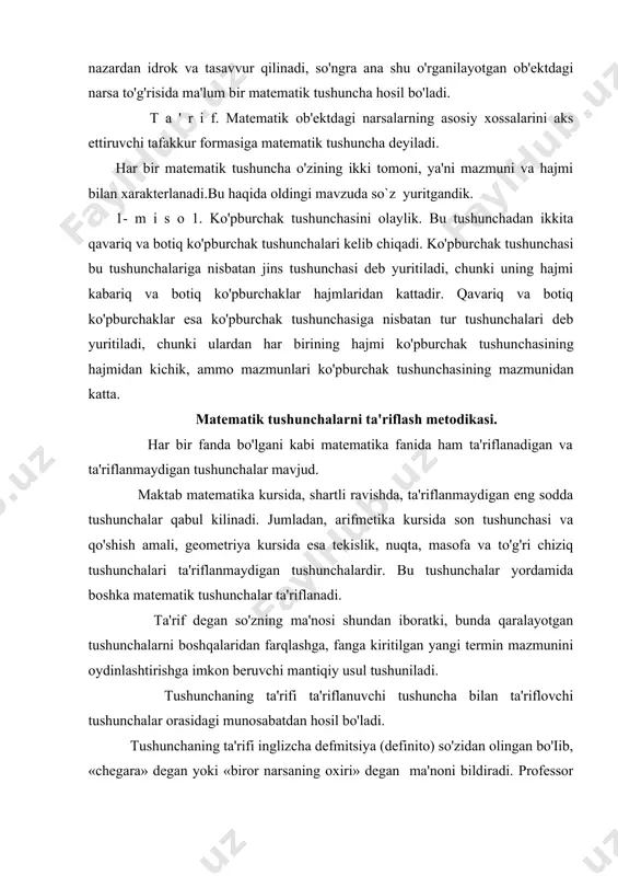 anadi. ta'rif degan so'zning ma'nosi shundan iboratki, bunda qaralayotgan tushunchalarni boshqalaridan farqlashga, fanga kiritilgan yangi termin mazmunini oydinlashtirishga imkon beruvchi mantiqiy usul tushuniladi. tushunchaning ta'rifi ta'riflanuvchi tushuncha bilan ta'riflovchi tushunchalar orasidagi munosabatdan hosil bo'ladi. tushunchaning ta'rifi inglizcha defmitsiya (definito) so'zidan olingan bo'iib, «chegara» degan yoki «biror narsaning oxiri» degan ma'noni bildiradi. professor j.ikromov o'zining ”maktab matematika tili” nomli kitobida tushunchalaming ta'rifini quyidagi turlarga ajratadi: 1) real ta'rif. bunda qaralayotgan tushunchaning shu gruppadagi tushunchalardan farqi ko'rsatib beriladi. bunda ta'riflovchi va ta'riflanuvchi tushunchalar hajmlarining teng bo'lishi muhim rol o'ynaydi. masalan: «aylana deb tekislikning biror nuqtasidan berilgan masofada yotuvchi nuqtalar to'plamiga aytiladi». bu yerda ta'riflanuvchi tushuncha aylana tushunchasidir, ta'riflovchi tushunchalar esa tekislik, nuqta, masofa tushunchalaridir. 2) klassifikatsion ta'rif. bunda ta'riflanayotgan tushuncha​ning jins tushunchasi va uning tur jihatidan farqi ko'rsatilgan bo'ladi. masalan, “kvadrat - barcha tomonlari teng bo'lgan to'g'ri to'rtburchakdir”. bu ta'rifda “to'g'ri to'rtburchak” tushunchasi «kvadrat»-ning jins tushunchasi, «barcha tomonlari teng» esa tur jihatidan …