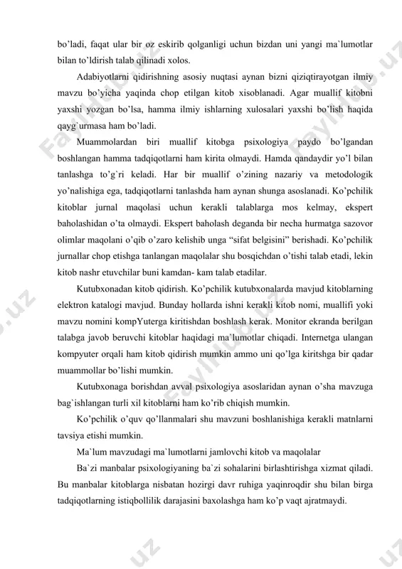 arning qo’lyozmalarini rettsenzentlarga tekshirishga taqdim etishadi. ba`zan berilgan maqolalar qo’lyozmalarning 10-20% chop etish uchun tanlanadi, ammo ulardan ham muxarrir maqolalarni yaxshilab ko’rib chiqib,xatolarini to’g`irlamaguncha chop etilmaydi. internetda esa internetga ulangan hoxlovchi shaxs o’z sahifasini yaratib ilmiy dokladlarni unga kiritish mumkin. yana bir muammo sahifadagi maqolalarni bir necha qoralamalari bo’lishi, bunda qay biri so’nggisiligini topish qiyin. jurnallardagi maqolalar psixologik maqolalar- bu ilmning tayanch nuqtalaridandir. ularni birlamchi manbalari deb atashadi chunki ular eksperimentator interpretatsiyalarining asosiy natijalarini taqdim etadilar to’liq adabiyotlar qidiruvi olib borish uchun jurnal maqolalarini ko’rib chiqish zaruriy shartlardir. bilamizki u zamon talabiga javob beruvchi ma`lumotlarni etkazadi. maqola mualliflariularning maqolalari bilimlar tizimida ma`lum bir o’rin egallashga intiladilar, ularning intilishlari ma`lum ma`noda oqlanishi mumkin, chunki shu vaqtning o’zida boshqa tadqiqotlar o’tkazilayotganini bilmaydilar. texnik hisobot texnik hisobotlar odatda psixologik adabiyotlar qatoriga qo’shilmaydilar, lekin har xil vaziyatlarda ulardan foydalanish mumki bo’ladi. agar ilmiy ish davlat ayniqsa, mudofaa vazirligi tomonidan qo’llanilayotgan bo’lsa olim texnik hisobot …