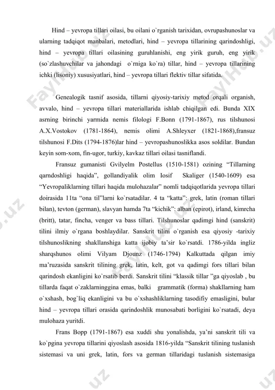 ggina emas, balki grammatik (forma) shakllarning ham o`xshash, bog`liq ekanligini va bu o`xshashliklarning tasodifiy emasligini, bular hind – yevropa tillari orasida qarindoshlik munosabati borligini ko`rsatadi, deya mulohaza yuritdi. frans bopp (1791-1867) esa xuddi shu yonalishda, ya’ni sanskrit tili va ko`pgina yevropa tillarini qiyoslash asosida 1816-yilda “sanskrit tilining tuslanish sistemasi va uni grek, latin, fors va german tillaridagi tuslanish sistemasiga qiyoslash” nomli asarini e’lon qildi va bu asarda mazkur tillardagi tuslanishning o`xshashligini, bu tillarning bir manbadan kelib chiqqanligini ko`rsatib o`tdi.olim o`zining iii tomli “sanskrit , hind, arman, grek, latin, litva, qadimgi slovyan , got va nemis tillarining qiyosiy grammatikasi” nomli asarida (1833-1852) hind – yevropa tillarida fleksiyaning kelib chiqish tarixini o`rganib, tilshunoslikda “agglyutinatsiya” nazariyasini ishlab chiqdi. hind – yevropa tillari oilasini o`rganish sohasida y.grimm va r.rasklar ham katta xizmat ko`rsatishgan. xususan, rasmus rask (1787-1832) o`zining “qadimgi island tili va island tilining paydo bo`lishi” (1814) nomli asarida tillarning qarindoshligi so`zlarning o`xshashligiga emas, …