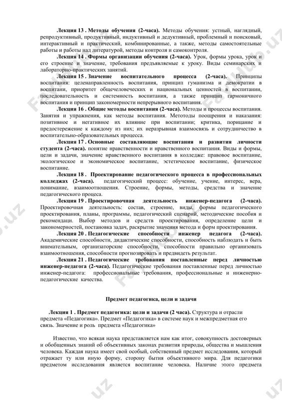 бования предъявляемые к уроку. виды семинарских и лабораторно-практических занятий. лекция 15 . значение воспитательного процесса (2-часа). принципы воспитания: целенаправленность воспитания, принцип гуманизма и демократии в воспитани, приоритет общечеловеческих и национальных ценностей в воспитании, последовательность и системность воспитания, а также принцип гармоничного воспитания и принцип закономерности непрерывного воспитания. лекция 16 . общие методы воспитания (2-часа). методы и процессы воспитания. занятия и упражнения, как методы воспитания. метотоды поощрения и наказания: позитивное и негативное их влияние при воспитании; критика, порицание и предостережение к каждому из них; их неразрывная взаимосвязь и сотрудничество в воспитательно-образовательных процесса. лекция 17 . основные составляющие воспитания и развития личности студента (2-часа). понятие нравственности и нравственного воспитания. виды и формы, цели и задачи, значение нравственного воспитания в колледже: правовое воспитание, экологическое и экономическое воспитание, эстетическое воспитание, физическое воспитание. лекция 18 . проектирование педагогического процесса в профессиональных колледжах (2-часа). педагогический процесс: обучение, учение, интерес, вера, понимание, взаимоотношения. строение, формы, методы, средства …