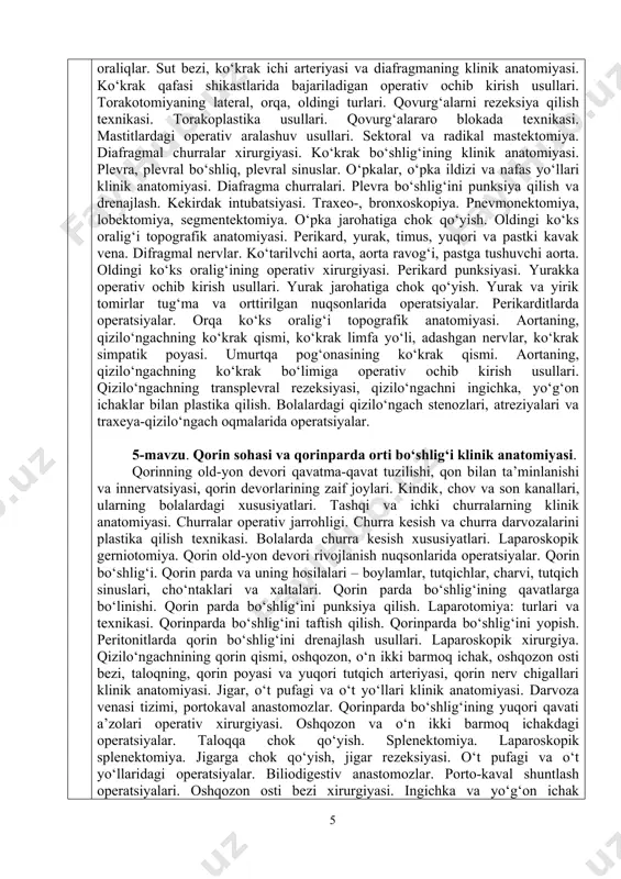 rda churra kesish xususiyatlari. laparoskopik gerniotomiya. qorin old-yon devori rivojlanish nuqsonlarida operatsiyalar. qorin bo‘shlig‘i. qorin parda va uning hosilalari – boylamlar, tutqichlar, charvi, tutqich sinuslari, cho‘ntaklari va xaltalari. qorin parda bo‘shlig‘ining qavatlarga bo‘linishi. qorin parda bo‘shlig‘ini punksiya qilish. laparotomiya: turlari va texnikasi. qorinparda bo‘shlig‘ini taftish qilish. qorinparda bo‘shlig‘ini yopish. peritonitlarda qorin bo‘shlig‘ini drenajlash usullari. laparoskopik xirurgiya. qizilo‘ngachnining qorin qismi, oshqozon, o‘n ikki barmoq ichak, oshqozon osti bezi, taloqning, qorin poyasi va yuqori tutqich arteriyasi, qorin nerv chigallari klinik anatomiyasi. jigar, o‘t pufagi va o‘t yo‘llari klinik anatomiyasi. darvoza venasi tizimi, portokaval anastomozlar. qorinparda bo‘shlig‘ining yuqori qavati a’zolari operativ xirurgiyasi. oshqozon va o‘n ikki barmoq ichakdagi operatsiyalar. taloqqa chok qo‘yish. splenektomiya. laparoskopik splenektomiya. jigarga chok qo‘yish, jigar rezeksiyasi. o‘t pufagi va o‘t yo‘llaridagi operatsiyalar. biliodigestiv anastomozlar. porto-kaval shuntlash operatsiyalari. oshqozon osti bezi xirurgiyasi. ingichka va yo‘g‘on ichak topografiyasi (skeletotopiyasi, sintopiyasi), qon bilan ta’minlanish va innervatsiyasi xususiyatlari. qorinparda bo‘shlig‘ining pastki qavati a’zolari …