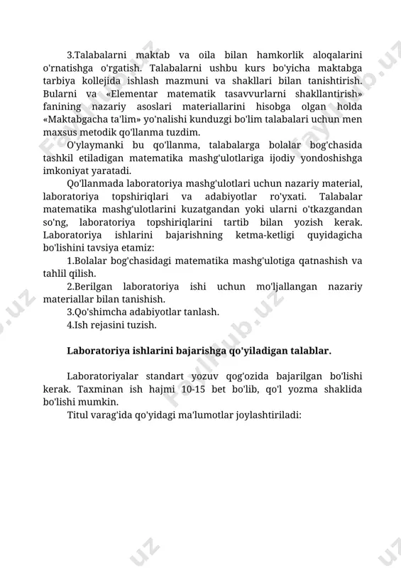 ro'yxati. talabalar matematika mashg'ulotlarini kuzatgandan yoki ularni o'tkazgandan so'ng, laboratoriya topshiriqlarini tartib bilan yozish kerak. laboratoriya ishlarini bajarishning ketma-ketligi quyidagicha bo'lishini tavsiya etamiz: 1.bolalar bog'chasidagi matematika mashg'ulotiga qatnashish va tahlil qilish. 2.berilgan laboratoriya ishi uchun mo'ljallangan nazariy materiallar bilan tanishish. 3.qo'shimcha adabiyotlar tanlash. 4.ish rejasini tuzish. laboratoriya ishlarini bajarishga qo'yiladigan talablar. laboratoriyalar standart yozuv qog'ozida bajarilgan bo'lishi kerak. taxminan ish hajmi 10-15 bet bo'lib, qo'l yozma shaklida bo'lishi mumkin. titul varag'ida qo'yidagi ma'lumotlar joylashtiriladi: navoiy davlat pedagogika instituti pedagogika fakulteti btu kafedrasi 3 kurs talabasi ----------------------------_______________________________________ning (familiyasi, ismi, sharifi) «elementar matematika tasavvurlarni shakllantirish metodikasi» fanidan laboratoriya ishi qabul qildi: ________________________________ (familiyasi,ismi,sharifi) navoiy-2006 adabiyotlar: 1.i.a.karimov «o'zbekiston xxi asr bo'sag'asida xavfsizlikka tahdid va barqarorlik shartlari va taraqqiyot kafolatlari» t. «o'zbekiston» 1997 y. 2. «barkamol avlod o'zbekiston taraqqiyoti poydevori» t. «sharq» 1997 y. 3.o'zbekiston respublikasi. kadrlar tayyorlash milliy dasturi. t.1997 y 4.o'zbekiston respublikasining «ta'lim to'g'risidagi» qonuni. t.1997 y 5.bikbayeva n.u.ibragimova z.i. qosimova x.i. …