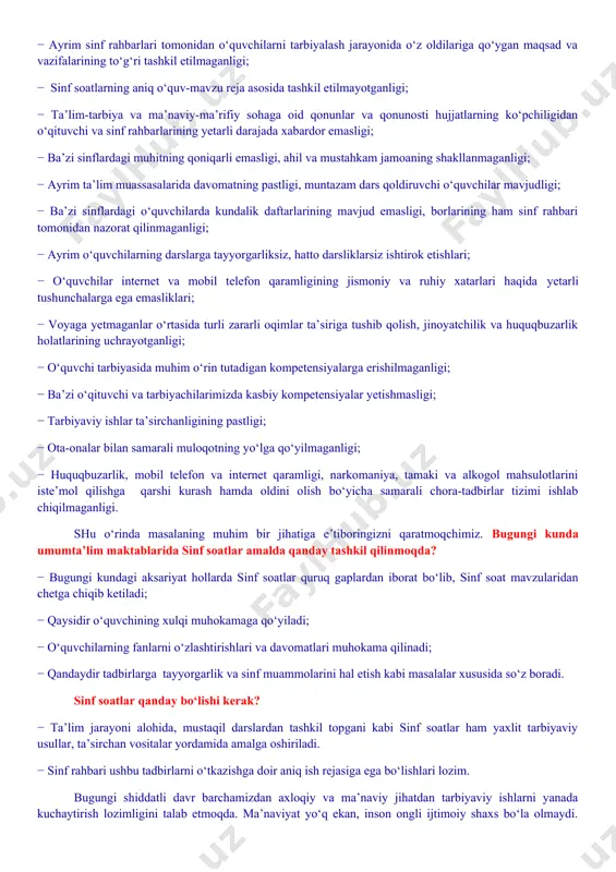 ing jismoniy va ruhiy xatarlari haqida yetarli tushunchalarga ega emasliklari; − voyaga yetmaganlar o‘rtasida turli zararli oqimlar ta’siriga tushib qolish, jinoyatchilik va huquqbuzarlik holatlarining uchrayotganligi; − o‘quvchi tarbiyasida muhim o‘rin tutadigan kompetensiyalarga erishilmaganligi; − ba’zi o‘qituvchi va tarbiyachilarimizda kasbiy kompetensiyalar yetishmasligi; − tarbiyaviy ishlar ta’sirchanligining pastligi; − ota-onalar bilan samarali muloqotning yo‘lga qo‘yilmaganligi; − huquqbuzarlik, mobil telefon va internet qaramligi, narkomaniya, tamaki va alkogol mahsulotlarini iste’mol qilishga qarshi kurash hamda oldini olish bo‘yicha samarali chora-tadbirlar tizimi ishlab chiqilmaganligi. shu o‘rinda masalaning muhim bir jihatiga e’tiboringizni qaratmoqchimiz. bugungi kunda umumta’lim maktablarida sinf soatlar amalda qanday tashkil qilinmoqda? − bugungi kundagi aksariyat hollarda sinf soatlar quruq gaplardan iborat bo‘lib, sinf soat mavzularidan chetga chiqib ketiladi; − qaysidir o‘quvchining xulqi muhokamaga qo‘yiladi; − o‘quvchilarning fanlarni o‘zlashtirishlari va davomatlari muhokama qilinadi; − qandaydir tadbirlarga tayyorgarlik va sinf muammolarini hal etish kabi masalalar xususida so‘z boradi. sinf soatlar qanday bo‘lishi kerak? − ta’lim jarayoni alohida, …