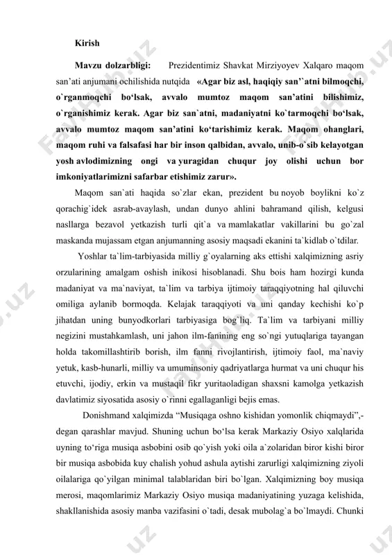 miz siyosatida asosiy o`rinni egallaganligi bejis emas. donishmand xalqimizda “musiqaga oshno kishidan yomonlik chiqmaydi”,- degan qarashlar mavjud. shuning uchun bo‘lsa kerak markaziy osiyo xalqlarida uyning to‘riga musiqa asbobini osib qo`yish yoki oila a`zolaridan biror kishi biror bir musiqa asbobida kuy chalish yohud ashula aytishi zarurligi xalqimizning ziyoli oilalariga qo`yilgan minimal talablaridan biri bo`lgan. xalqimizning boy musiqa merosi, maqomlarimiz markaziy osiyo musiqa madaniyatining yuzaga kelishida, shakllanishida asosiy manba vazifasini o`tadi, desak mubolag`a bo`lmaydi. chunki uning noyob ohanglari, dilkash navolari va chuqur mazmunli she`riy matnlari inson ruhiyatiga ozuqa beruvchi manba ekanligini qayta-qayta ta`kidlash mumkin. xx asrda maqomchilik san`ati rivoji milliy negiz bilan uyg`unlashgan holda yanada taraqqiy topdi. o`zbekistonda «shashmaqom»ning yangi milliy udumlari paydo bo`lishi ham serqirra maqom an`analarini nafaqat saqlanishi va himoya qilinishi, balki yanada yuksalishiga olib keldi. o`zbek mumtoz musiqasi, birinchi navbatda, kishiga ruhiy engillik baxsh etish vazifasini bajarsa, ikkinchi tomondan, kishining tashqi dunyoga estetik munosabatda bo'lishini shakllantiradi; uchinchi tomondan esa …