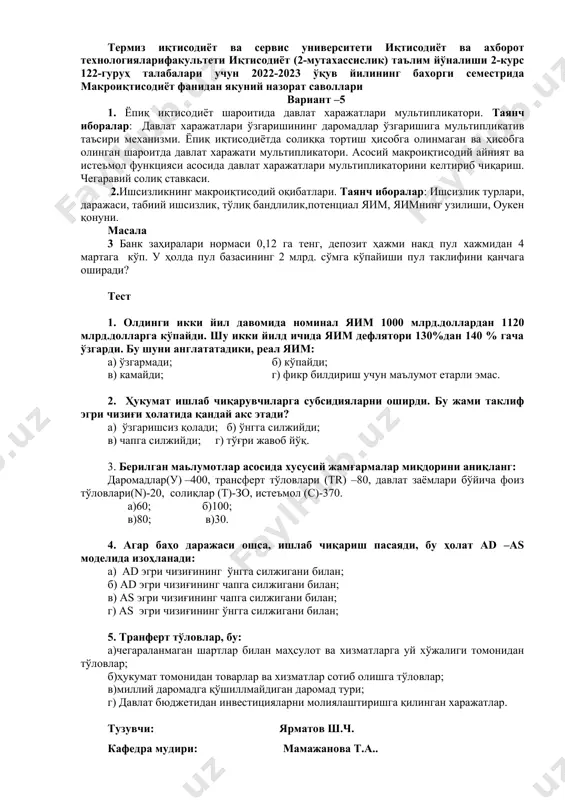 айирсак, сўнгра соф трансферт тўловларини юқоридагиларга қўшилса, олинган микдор: а) шахсий даромад; б) амортизация; в) ялпи миллий маҳсулот; г) соф миллий маҳсулот; д) фойдаланадиган даромадга тенг бўлади. тузувчи: ярматов ш.ч. кафедра мудири: мамажанова т.а.. термиз иқтисодиёт ва сервис университети иқтисодиёт ва ахборот технологияларифакультети иқтисодиёт (2-мутахассислик) таълим йўналиши 2-курс 122-гуруҳ талабалари учун 2022-2023 ўқув йилининг бахорги семестрида макроиқтисодиёт фанидан якуний назорат саволлари вариант –5 1. ёпиқ иқтисодиёт шароитида давлат харажатлари мультипликатори. таянч иборалар: давлат харажатлари ўзгаришининг даромадлар ўзгаришига мультипликатив таъсири механизми. ёпиқ иқтисодиётда солиққа тортиш ҳисобга олинмаган ва ҳисобга олинган шароитда давлат харажати мультипликатори. асосий макроиқтисодий айният ва истеъмол функцияси асосида давлат харажатлари мультипликаторини келтириб чиқариш. чегаравий солиқ ставкаси. 2.ишсизликнинг макроиқтисодий оқибатлари. таянч иборалар: ишсизлик турлари, даражаси, табиий ишсизлик, тўлиқ бандлилик,потенциал яим, яимнинг узилиши, оукен қонуни. масала 3 банк заҳиралари нормаси 0,12 га тенг, депозит ҳажми накд пул хажмидан 4 мартага кўп. у ҳолда пул базасининг 2 млрд. сўмга кўпайиши пул …