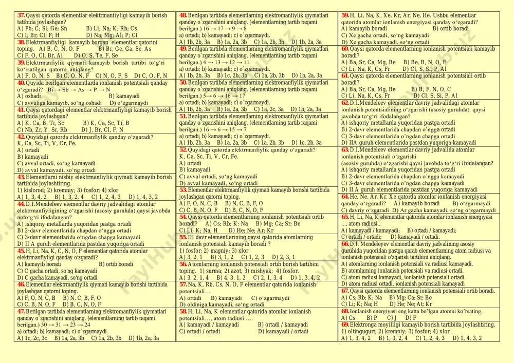 ) stronsiy; 5) kalsiy a) 1,2,4,5,3 b) 3,5,4,2,1 c) 2,1,3,4,5 d) 4,3,5,2,1 11. elektron formulasi quyidagicha bo’lgan atomlarning qaysi birida metallmaslik xossasi kuchliroq ifodalangan. a) …3s2 b) …3s23p2 c) …3s23p5 d) …3s23p4 12. elektron formulasi quyidagicha bo’lgan atomlarning qaysi birida metallik xossasi kuchliroq ifodalangan. a) …4p2 b) …3s23p2 c) …3s23p6 d) …3d104s1 13. quyidagi javoblarning qaysi birida eng aktiv metallmaslarning uchtasi uchun metallmaslik hususiyati ortib boradi. a) f, o, cl b) s, cl, f c) cl, o, f d) n, c, b 14. berilgan tartibda elementlarning metallik xossasi qanday o`zgarishini aniqlang. (elementlarning tartib raqamlari berilgan) 37 → 11 → 12 → 4 a) ortadi; b) kamayadi; c) o`zgarmaydi. a) 1c; 2b; 3a b) 1a; 2b; 3a c) 1b; 2b; 3b d) 1b; 2a; 3b. 15. qaysi qatorda elementlar atomlarining radiusi ortib borishi tartibida joylashtirilgan? a) o; s; se; te b) c; b; be; f c) na; k; rb; h d) …