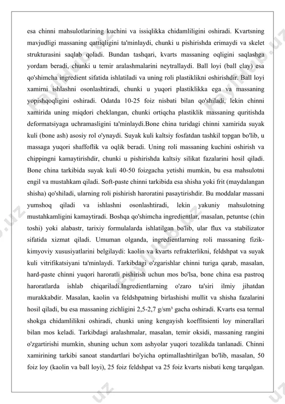 ing kuchini oshirish va chippingni kamaytirishdir, chunki u pishirishda kaltsiy silikat fazalarini hosil qiladi. bone china tarkibida suyak kuli 40-50 foizgacha yetishi mumkin, bu esa mahsulotni engil va mustahkam qiladi. soft-paste chinni tarkibida esa shisha yoki frit (maydalangan shisha) qo'shiladi, ularning roli pishirish haroratini pasaytirishdir. bu moddalar massani yumshoq qiladi va ishlashni osonlashtiradi, lekin yakuniy mahsulotning mustahkamligini kamaytiradi. boshqa qo'shimcha ingredientlar, masalan, petuntse (chin toshi) yoki alabastr, tarixiy formulalarda ishlatilgan bo'lib, ular flux va stabilizator sifatida xizmat qiladi. umuman olganda, ingredientlarning roli massaning fizik-kimyoviy xususiyatlarini belgilaydi: kaolin va kvarts refrakterlikni, feldshpat va suyak kuli vitrifikatsiyani ta'minlaydi. tarkibdagi o'zgarishlar chinni turiga qarab, masalan, hard-paste chinni yuqori haroratli pishirish uchun mos bo'lsa, bone china esa pastroq haroratlarda ishlab chiqariladi.ingredientlarning o'zaro ta'siri ilmiy jihatdan murakkabdir. masalan, kaolin va feldshpatning birlashishi mullit va shisha fazalarini hosil qiladi, bu esa massaning zichligini 2,5-2,7 g/sm³ gacha oshiradi. kvarts esa termal shokga chidamlilikni oshiradi, chunki uning kengayish …