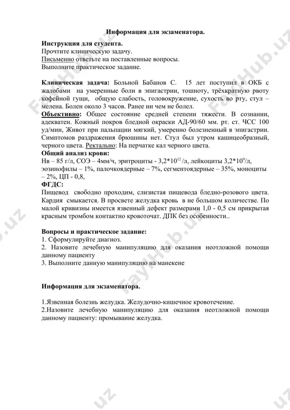 ке кал черного цвета. общий анализ крови: нв – 85 г/л, соэ – 4мм/ч, эритроциты - 3,2*1012 /л, лейкоциты 3,2*109/л, эозинофилы – 1%, палочкоядерные – 7%, сегментоядерные – 35%, моноциты – 2%, цп - 0,8, фгдс: пищевод свободно проходим, слизистая пищевода бледно-розового цвета. кардия смыкается. в просвете желудка кровь в не большом количестве. по малой кривизны имеется язвенный дефект размерами 1,0 - 0,5 см прикрытая красным тромбом контактно кровоточат. дпк без особенности.. вопросы и практическое задание: 1. сформулируйте диагноз. 2. назовите лечебную манипуляцию для оказания неотложной помощи данному пациенту 3. выполните данную манипуляцию на манекене информация для экзаменатора. 1.язвенная болезнь желудка. желудочно-кишечное кровотечение. 2.назовите лечебную манипуляцию для оказания неотложной помощи данному пациенту: промывание желудка. промывание желудка № алгоритм выполнения манипуляции баллы не выполнил выполнил не в пол ном объе ме выпол нил в полном объеме 0 1 2 1. выставил предварительный диагноз 0 1-5,5% 2-11% 2. определил показания к промыванию …