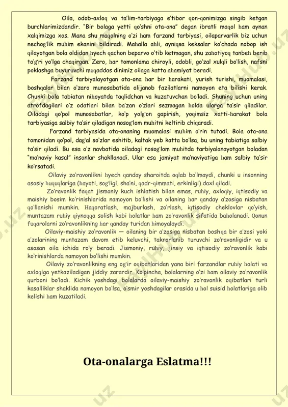 i zo‘ravonligidir va u asosan oila ichida ro‘y beradi. jismoniy, ruhiy, jinsiy va iqtisodiy zo‘ravonlik kabi ko‘rinishlarda namoyon bo‘lishi mumkin. oilaviy zo‘ravonlikning eng og‘ir oqibatlaridan yana biri farzandlar ruhiy holati va axloqiga yetkaziladigan jiddiy zarardir. ko‘pincha, bolalarning o‘zi ham oilaviy zo‘ravonlik qurboni bo‘ladi. kichik yoshdagi bolalarda oilaviy-maishiy zo‘ravonlik oqibatlari turli kasalliklar shaklida namoyon bo‘lsa, o‘smir yoshdagilar orasida u hol suisid holatlariga olib kelishi ham kuzatiladi. ota-onalarga eslatma!!! bolaga jismoniy jazo qo‘llashdan oldin to‘xtang!!! yaxshilab o‘ylab ko‘ring!!! jismoniy jazolash oqibatlari: 1. bolaga zo‘ravonlik qanday bo‘lishi haqida “tushuncha bergan bo‘lasiz”. 2.zo‘ravonlikni amalga oshiruvchi ota-onalar har bir bolaga kerak bo‘lgan ishonchni so‘zsiz buzadilar – bolani uni ardoqlashlariga ishontirishga urinishadi. 2. ularning jazolashlari quyidagi yolg‘onlarni o‘z ichiga oladi: go‘yoki ular tarbiyaviy jarayonlarni hal qilishadi va aslida shunday qilib ota-onalar o‘z g‘azablarini boladan olishadi. aksariyat holatlarda kattalar bolani o‘zlari bolaliklarida kaltaklaganliklari uchun urishadi. 3. jismoniy jazolar bolani mutloq tarbiyaga zid dalillarni qabul qilishga o‘rgatadi: “men …