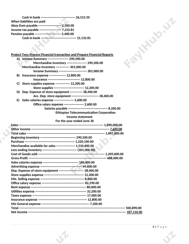 ancial transaction and prepare financial reports a) income summary -------------------- 290,500.00 merchandise inventory ------------------- 290,500.00 merchandise inventory ------------- 301,000.00 income summary --------------------------- 301,000.00 b) insurance expense ---------------- 12,800.00 insurance ------------------------------- 12,800.00 c) store supplies expense -------------- 12,200.00 store supplies ----------------------------- 12,200.00 d) dep. expense of store equipment ------------ 38,400.00 acc. dep. store equipment -------------------------- 38,400.00 e) sales salaries expense ------------------- 5,600.00 office salary expense ------------------- 2,600.00 salaries payable -------------------------------------- 8,200.00 ethiopian telecommunication corporation income statement for the year ended june 30 sales --------------------------------------------------------------------------------- 1,890,000.00 other income --------------------------------------------------------------------------- 7,600.00 total sales --------------------------------------------------------------------------- 1,897,600.00 beginning inventory ---------------------------------- 290,500.00 purchase ------------------------------------------------ 1,220,100.00 merchandise available for sales ------------------ 1,510,600.00 less ending inventory --------------------------------- (301,000.00) cost of goods sold ---------------------------------------------------------------- 1,209,600.00 gross profit --------------------------------------------------------------------------- 688,000.00 sales salaries expense ---------------------------------- 160,400.00 advertising expense ---------------------------------------- 49,600.00 dep. expense of store equipment ------------------------ 38,400.00 store supplies expense -------------------------------------- 12,200.00 mis. selling expense ------------------------------------------ 8,800.00 office salary expense ------------------------