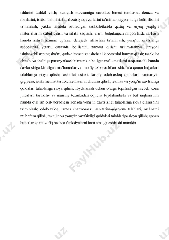 atrof-muhitni obodonlashtirishda texnik va xizmat koʻrsatuvchi xodimlar ishini muvofiqlashtirish; bir yilda bir marta jamoat komissiyasi bilan birgalikda moddiy boyliklarni turlari boʻyicha xatlov (inventarizatsiya)dan oʻtkazish; tashkilotda obodonlashtirish va koʻkalamzorlashtirish ishlarini tashkil etish; kuz-qish mavsumiga tashkilot binosi tomlarini, deraza va romlarini, isitish tizimini, kanalizatsiya quvurlarini taʼmirlab, tayyor holga keltirilishini taʼminlash; yakka tartibda isitiladigan tashkilotlarida qattiq va suyuq yoqilgʻi materiallarini qabul qilish va sifatli saqlash, ularni belgilangan miqdorlarda sarflash hamda isitish tizimini optimal darajada ishlashini taʼminlash; yongʻin xavfsizligi asboblarini yetarli darajada boʻlishini nazorat qilish; taʼlim-tarbiya jarayoni ishtirokchilarining shaʼni, qadr-qimmati va ishchanlik obroʻsini hurmat qilish; tashkilot obroʻsi va shaʼniga putur yetkazishi mumkin boʻlgan maʼlumotlarni tarqatmaslik hamda davlat siriga kiritilgan maʼlumotlar va maxfiy axborot bilan ishlashda qonun hujjatlari talablariga rioya qilish; tashkilot ustavi, kasbiy odob-axloq qoidalari, sanitariya-gigiyena, ichki mehnat tartibi, mehnatni muhofaza qilish, texnika va yongʻin xavfsizligi qoidalari talablariga rioya qilish; foydalanish uchun oʻziga topshirilgan mebel, xona jihozlari, tashkiliy va maishiy texnikadan oqilona foydalanilishi va …