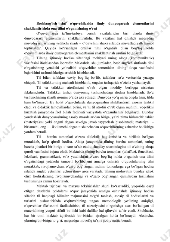 z va atamalar: til, ona tili, lingvistika, metod, fonetika, grafika, tovush, harf, metodika, bo‘g‘in boshlang‘ich sinf o‘quvchilarida ilmiy dunyoqarash elementlarini shakllantirishda ona tilini o‘rganishning o‘rni o‘quvchilarga ta’lim-tarbiya berish vazifalaridan biri ularda ilmiy dunyoqarash elementlarini shakllantirishdir. bu vazifani hal qilishda maqsadga muvofiq ishlashning yetakchi sharti – o‘quvchini shaxs sifatida muvaffaqiyatli kamol toptirishdir. quyida ko‘rsatilgan omillar tilni o‘rgatish bilan bog‘liq holda o‘quvchilarda ilmiy dunyoqarash elementlarini shakllantirish usulini belgilaydi: tilning ijtimoiy hodisa sifatidagi mohiyati uning aloqa (kommunikativ) vazifasini ifodalashdan iboratdir. maktabda, shu jumladan, boshlang‘ich sinflarda tilni o‘rgatishning yetakchi yo‘nalishi o‘quvchilar tomonidan tilning aloqa vazifasini bajarishini tushunishlariga erishish hisoblanadi. til bilan tafakkur uzviy bog‘liq bo‘lib, tafakkur so‘z vositasida yuzaga chiqadi. til tafakkurning mahsuli hisoblanib, ongdan tashqarida o‘zicha yashamaydi. til va tafakkur atrofimizni o‘rab olgan moddiy borliqqa nisbatan ikkilamchidir. tafakkur tashqi dunyoning tushunchadagi ifodasi hisoblanadi. so‘z tushunchaning shartli nomini o‘zida aks ettiradi. dunyoda yo‘q narsa ongda ham, tilda ham bo‘lmaydi. bu holat o‘quvchilarda dunyoqarashni shakllantirish …