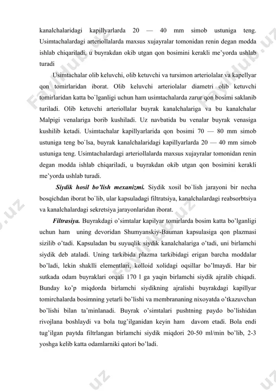 buyrak kanalchalarida reabsorbsiya. buyrak kanalchalari orqali ajralgan, birlamchi siydikning asosiy qismi birdaniga qayta suriladi. bu xodisani reabsorbsiya deyiladi. (13 —2 racm). agar odam buyraklaridan har sutkasida 1,5-2 l siydik siydik pufagi ajralib tursa, shu vaqt ichida 160-180 l birlamchi siydikning qayta so’rilishini xisoblash qiyin emas. bu ikkilamchi siydik miqdoridagi suyuqlik qontsentrasiyasining 80-90 marta oshishi degan so’z birlamchi siydik tarkibida bo’lib, reabsorbsiya aktida qayta so’riladigan moddalarni parogli moddalar deyilib, ularga glukoza ma, k, ca tuzlari, fosfatlar va boshqalar kiradi. agar mana shu moddalarning qonsentrasiyasi qonda normadan oshib ketsa ular yana qayta so’rila boshlaydi. agar qonda glukoza qonsentrasiyasi oshib ketsa, u ikkilamchi siydik bilan ajralib chiqadi. bunday xodisaning glyukozuriya deyiladi. agar qon tarkibida osh tuzi qonsentrasiyasi kamaysa, ikkilamchi siydik bilan uning ajaralishi bo’lmaydi, ya’ni u to’liq reabsorbsiya qilinadi. porogsiz moddalar qayta so’rilmaydigan moddalardir, ular organizmdan chetga to’liqlicha chiqarib yuboriladi. (oqsillarning oxirgi maxsuloti, sulfatlar, mineral moddalar va boshqalar.) buyrakda mavjud bo’lgan yuqorigi ko’tariluvchi …