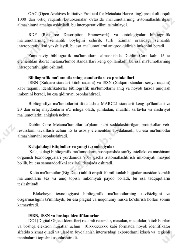 s initiative protocol for metadata harvesting) protokoli orqali 1000 dan ortiq raqamli kutubxonalar o'rtasida ma'lumotlarning avtomatlashtirilgan almashinuvi amalga oshiriladi, bu interoperativlikni ta'minlaydi. rdf (resource description framework) va ontologiyalar bibliografik ma'lumotlarning semantik boyligini oshirib, turli tizimlar orasidagi semantik interoperativlikni yaxshilaydi, bu esa ma'lumotlarni aniqroq qidirish imkonini beradi. zamonaviy bibliografik ma'lumotlarni almashishda dublin core kabi 15 ta elementdan iborat metama'lumot standartlari keng qo'llaniladi, bu esa ma'lumotlarning interoperativligini oshiradi. bibliografik ma'lumotlarning standartlari va protokollari isbn (xalqaro standart kitob raqami) va issn (xalqaro standart seriya raqami) kabi raqamli identifikatorlar bibliografik ma'lumotlarni aniq va noyob tarzda aniqlash imkonini beradi, bu esa qidiruvni osonlashtiradi. bibliografiya ma'lumotlarini ifodalashda marc21 standarti keng qo'llaniladi va 20 dan ortiq maydonlarni o'z ichiga oladi, jumladan, muallif, sarlavha va nashriyot ma'lumotlarini aniqlash uchun. dublin core metama'lumotlar to'plami kabi soddalashtirilgan protokollar veb-resurslarni tavsiflash uchun 15 ta asosiy elementdan foydalanadi, bu esa ma'lumotlar almashinuvini osonlashtiradi. kelajakdagi istiqbollar va yangi texnologiyalar kelajakdagi bibliografik ma'lumotlarni boshqarishda …