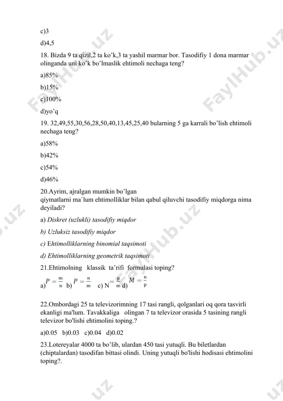 timollari yig'indisiga teng, ya'ni p(a yoki b)=p(a+b)=p(a)+p(b).bu qanday teorema? a)qo’shish b) ayirish c) bo’lish d) ko’paytish 46. p(a va b)=p(ab)=p(a)p(b). bu qaysi hodisaga tegishli? a) erkli b) tasodifiy c) erksiz d) hodisaga tegishli emas. 47. ichida 9 ta oq, mana va ko’k shar bo'lgan qutida 4 ta oq va 3 ta malla shar bor. qutidan rangi ko’k bo'lmagan shar olish ehtimoli nechaga teng?. a) b) 48. kartochkalarga 1 dan 10 gacha bo'lgan sonlar yozilgan. bu kartochkalardan biri tavakkaliga olinadi. shu hodisa olingan son toq son bo’lish ehtimolini toping? a)0.5 b)1 c)0 d) 2 49.kartochkalarga 1 dan 10 gacha bo'lgan sonlar yozilgan. bu kartochkalardan biri tavakkaliga olinadi. shu hodisaning bu son 4 ga karrali bo’lish ehtimolini toping? a) 0.2 b) 0.4 c) 0.1 d)0.5 50. kartochkalarga 1 dan 10 gacha bo'lgan sonlar yozilgan. bu kartochkalardan biri tavakkaliga olinadi. shu hodisaning bu son 5 ga karrali bo’lish ehtimolini toping? a) 0.2 b)0.1 …