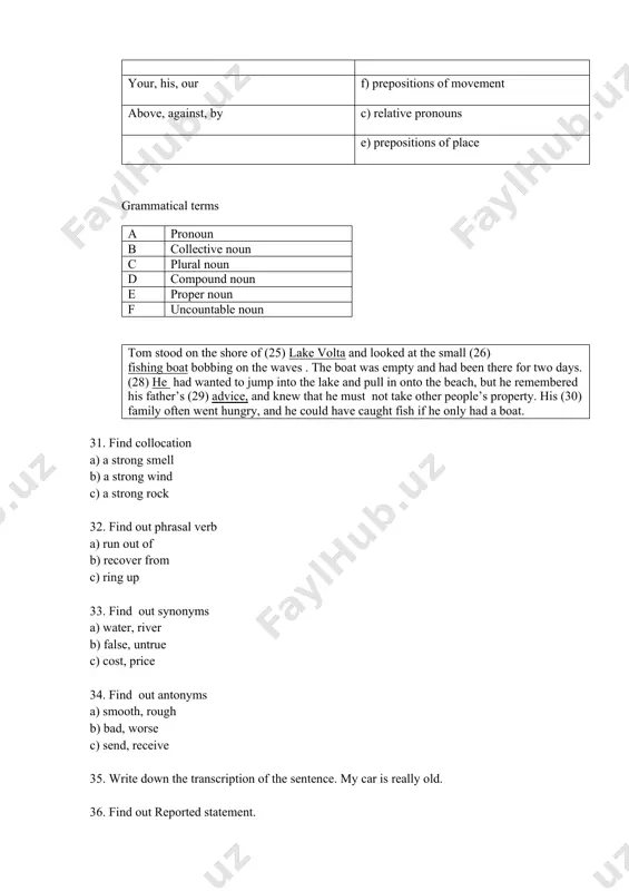 t antonyms a) smooth, rough b) bad, worse c) send, receive 35. write down the transcription of the sentence. my car is really old. 36. find out reported statement. a) he told mary he’d see her later b) he recommended that we went to the cinema. c) john chose to work abroad. 37. will is used to express prediction. a) i’ll talk to you later. i am busy now. b) you will have an accident if you don’t drive more carefully. c) i don’t think he will come to the party tonight. 38. which doesn’t contain an example of the grammatical term on your answer sheet. questions are formed by putting the subject after the auxiliary verb. a) which person in your house does the washing? b) did peter and mary go to the cinema after work? c) is mr smith working at home or in the office today ? …