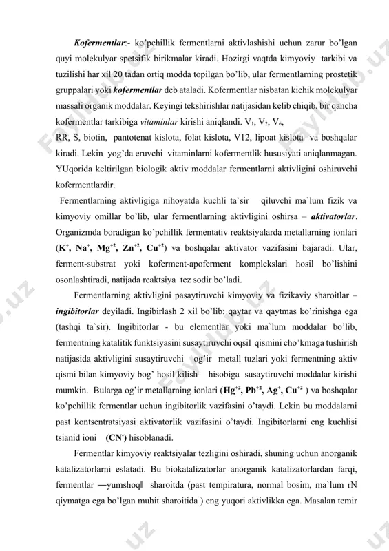 ddalarni past kontsentratsiyasi aktivatorlik vazifasini o’taydi. ingibitorlarni eng kuchlisi tsianid ioni (cn-) hisoblanadi. fermentlar kimyoviy reaktsiyalar tezligini oshiradi, shuning uchun anorganik katalizatorlarni eslatadi. bu biokatalizatorlar anorganik katalizatorlardan farqi, fermentlar ―yumshoq‖ sharoitda (past tempiratura, normal bosim, ma`lum rn qiymatga ega bo’lgan muhit sharoitida ) eng yuqori aktivlikka ega. masalan temir ionlari vodorod peroksidni suv va kislorodgacha parchalaydi. tarkibida temir tutuvchi katalaza fermenti esa bu substratni 10 milliard marta katta tezlikda parchalay oladi. biologik manbalardan ajratib olingan fermentlar alohida sharotida saqlanganda, uzoq vaqtgacha o’z aktivligini yo’qotmaydi. ularning bu hususiyati meditsina, sanoat va хalq хo’jaligining turli sohalarida keng foydalanishga imkon beradi. fermentlarning klassifikatsiyasi. fermentlar asosiy belgilariga ko’ra 6 ta katta sinfga bo’linadi: оksidoreduktazalar - oksidlanish - qaytarilish reaktsiyalarini katalizlovchi fermentlar. transferazalar – tashuvchi (molekulalar ichida va molekulalararo ko’chishni katalizlovchi) fermentlar gidrolazalar – suv ishtirokida organik birikmalarning parchalanish reaktsiyasini tezlashtiruvchi fermentlar. ligazalar (sintetaza) – ikki molekula atf ishtirokida uch pirofosfat bog’ining uzilishi hisobiga birikishini …