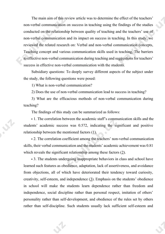 on? 2) does the use of non-verbal communication lead to success in teaching? 3) what are the efficacious methods of non-verbal communication during teaching? the findings of this study can be summarized as follows: · 1. the correlation between the academic staff’s communication skills and the students’ academic success was 0.572, indicating the significant and positive relationship between the mentioned factors (1). · 2. the correlation coefficient among the teachers’ non-verbal communication skills, their verbal communication and the students’ academic achievement was 0.81 which reveals the significant relationship among these factors (2). · 3. the students undergoing inappropriate behaviors in class and school have learned such features as obedience, adaptation, lack of assertiveness, and avoidance from objections, all of which have deteriorated their tendency toward curiosity, creativity, self-esteem, and independence (3). emphasis on the students’ obedience in school will make the students learn dependence rather than freedom and independence, social …