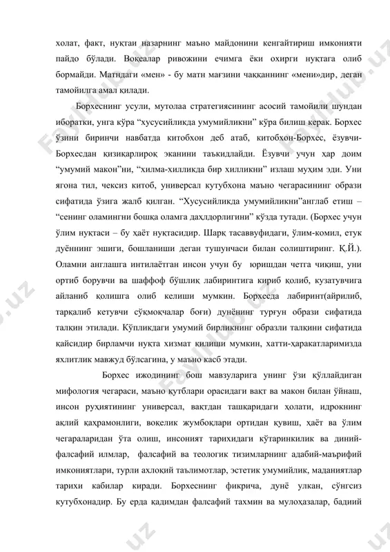 а стратегиясининг асосий тамойили шундан иборатки, унга кўра “хусусийликда умумийликни” кўра билиш керак. борхес ўзини биринчи навбатда китобхон деб атаб, китобхон-борхес, ёзувчи-борхесдан қизиқарлироқ эканини таъкидлайди. ёзувчи учун ҳар доим “умумий макон”ни, “хилма-хилликда бир хилликни” излаш муҳим эди. уни ягона тил, чексиз китоб, универсал кутубхона маъно чегарасининг образи сифатида ўзига жалб қилган. “хусусийликда умумийликни”англаб етиш – “сенинг оламингни бошқа оламга даҳлдорлигини” кўзда тутади. (борхес учун ўлим нуқтаси – бу ҳаёт нуқтасидир. шарқ тасаввуфидаги, ўлим-комил, етук дуённинг эшиги, бошланиши деган тушунчаси билан солиштиринг. қ.й.). оламни англашга интилаётган инсон учун бу юришдан четга чиқиш, уни ортиб борувчи ва шаффоф бўшлиқ лабиринтига кириб қолиб, кузатувчига айланиб қолишга олиб келиши мумкин. борхесда лабиринт(айрилиб, тарқалиб кетувчи сўқмоқчалар боғи) дунёнинг турғун образи сифатида талқин этилади. кўпликдаги умумий бирликнинг образли талқини сифатида қайсидир бирламчи нуқта хизмат қилиши мумкин, хатти-ҳаракатларимизда яхлитлик мавжуд бўлсагина, у маъно касб этади. борхес ижодининг бош мавзуларига унинг ўзи қўллайдиган мифология чегараси, маъно қутблари орасидаги …