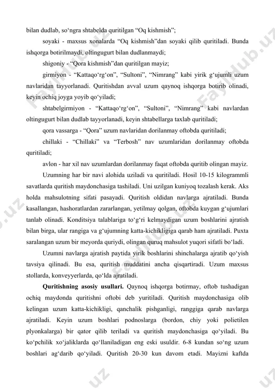 tayyorlanadi. quritishdan avval uzum qaynoq ishqorga botirib olinadi, keyin ochiq joyga yoyib qo‘yiladi; shtabelgirmiyon - “kattaqo‘rg‘on”, “sultoni”, “nimrang” kabi navlardan oltingugurt bilan dudlab tayyorlanadi, keyin shtabellarga taxlab quritiladi; qora vassarga - “qora” uzum navlaridan dorilanmay oftobda quritiladi; chillaki - “chillaki” va “terbosh” nav uzumlaridan dorilanmay oftobda quritiladi; avlon - har xil nav uzumlardan dorilanmay faqat oftobda quritib olingan mayiz. uzumning har bir navi alohida uziladi va quritiladi. hosil 10-15 kilogrammli savatlarda quritish maydonchasiga tashiladi. uni uzilgan kuniyoq tozalash kerak. aks holda mahsulotning sifati pasayadi. quritish oldidan navlarga ajratiladi. bunda kasallangan, hashoratlardan zararlangan, yetilmay qolgan, oftobda kuygan g‘ujumlari tanlab olinadi. konditsiya talablariga to‘g‘ri kelmaydigan uzum boshlarini ajratish bilan birga, ular rangiga va g‘ujumning katta-kichikligiga qarab ham ajratiladi. puxta saralangan uzum bir meyorda quriydi, olingan quruq mahsulot yuqori sifatli bo‘ladi. uzumni navlarga ajratish paytida yirik boshlarini shinchalarga ajratib qo‘yish tavsiya qilinadi. bu esa, quritish muddatini ancha qisqartiradi. uzum maxsus stollarda, konveyyerlarda, qo‘lda …