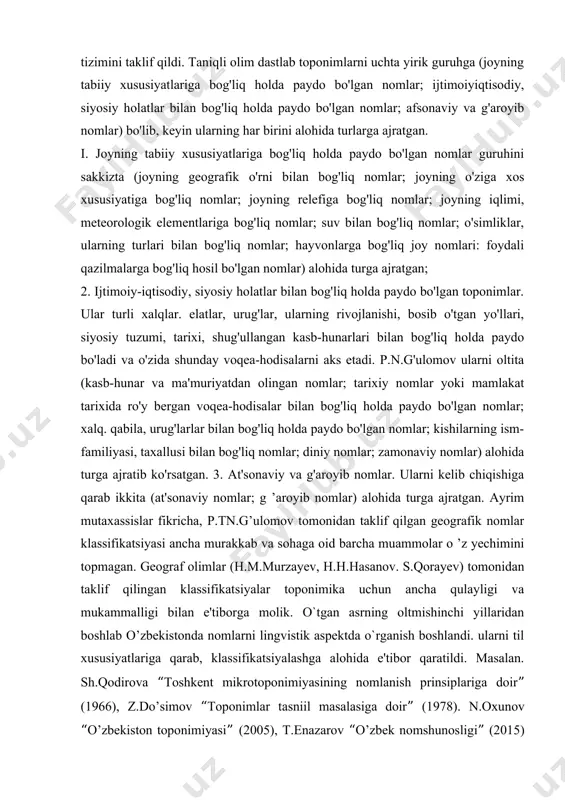 ngan nomlar; xalq, qabila va urug'larga bog'liq nomlar; shaxslarning ismfamiliyalariga qo'yilgan nomlar; afsonaviy va diniy nomlar; g ’aroyib nomlar; yangi zamon nomlari; keyingi vaqtda p.n.g'ulomov toponimlar klassifikatsiyasining ikki bosqichli tizimini taklif qildi. taniqli olim dastlab toponimlarni uchta yirik guruhga (joyning tabiiy xususiyatlariga bog'liq holda paydo bo'lgan nomlar; ijtimoiyiqtisodiy, siyosiy holatlar bilan bog'liq holda paydo bo'lgan nomlar; afsonaviy va g'aroyib nomlar) bo'lib, keyin ularning har birini alohida turlarga ajratgan. i. joyning tabiiy xususiyatlariga bog'liq holda paydo bo'lgan nomlar guruhini sakkizta (joyning geografik o'rni bilan bog'liq nomlar; joyning o'ziga xos xususiyatiga bog'liq nomlar; joyning relefiga bog'liq nomlar; joyning iqlimi, meteorologik elementlariga bog'liq nomlar; suv bilan bog'liq nomlar; o'simliklar, ularning turlari bilan bog'liq nomlar; hayvonlarga bog'liq joy nomlari: foydali qazilmalarga bog'liq hosil bo'lgan nomlar) alohida turga ajratgan; 2. ijtimoiy-iqtisodiy, siyosiy holatlar bilan bog'liq holda paydo bo'lgan toponimlar. ular turli xalqlar. elatlar, urug'lar, ularning rivojlanishi, bosib o'tgan yo'llari, siyosiy tuzumi, tarixi, shug'ullangan kasb-hunarlari bilan …