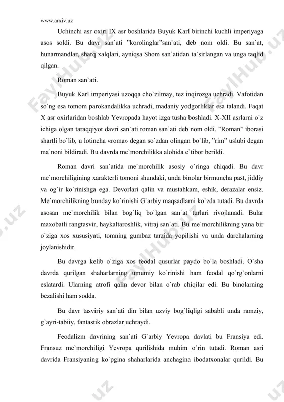 om san`atidan ta`sirlangan va unga taqlid qilgan. roman san`ati. buyuk karl imperiyasi uzoqqa cho`zilmay, tez inqirozga uchradi. vafotidan so`ng esa tomom parokandalikka uchradi, madaniy yodgorliklar esa talandi. faqat x asr oxirlaridan boshlab yevropada hayot izga tusha boshladi. x-xii asrlarni o`z ichiga olgan taraqqiyot davri san`ati roman san`ati deb nom oldi. ”roman” iborasi shartli bo`lib, u lotincha «roma» degan so`zdan olingan bo`lib, ”rim” uslubi degan ma`noni bildiradi. bu davrda me`morchilikka alohida e`tibor berildi. roman davri san`atida me`morchilik asosiy o`ringa chiqadi. bu davr me`morchiligining xarakterli tomoni shundaki, unda binolar birmuncha past, jiddiy va og`ir ko`rinishga ega. devorlari qalin va mustahkam, eshik, derazalar ensiz. me`morchilikning bunday ko`rinishi g`arbiy maqsadlarni ko`zda tutadi. bu davrda asosan me`morchilik bilan bog`liq bo`lgan san`at turlari rivojlanadi. bular maxobatli rangtasvir, haykaltaroshlik, vitraj san`ati. bu me`morchilikning yana bir o`ziga xos xususiyati, tomning gumbaz tarzida yopilishi va unda darchalarning joylanishidir. bu davrga kelib o`ziga xos feodal qusurlar paydo bo`la boshladi. o`sha …
