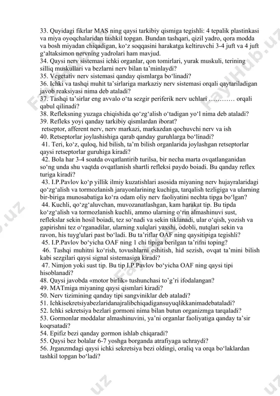 vazni qanchaga teng boʻladi? 27. bosh miyaning o‘sishi qaysi yoshlarga borib yetganida to‘xtaydi? 28. bosh miyada oʻrtacha qancha nerv hujayrasi bor? 29. mas ning qaysi hujayralari himoya qiluvchi va tutib turuvchi tayanch to‘qima hisoblanadi? 30. uzunchoq miya va varoliy ko‘prigi birgalikda organizmda qanday funksiyalarni amalga oshiradi? 31. mas ning qaysi tarkibiy qismining faoliyati izdan chiqsa, odam uyg‘un harakatlar qila olmay qoladi, tez charchab, oyoqlarini katta kerib, gandiraklab va qaltirab yuradigan boʻlib qoladi? 32. organizmda muskullarning uyg‘un qisqarishida va harakatlarida, bir guruh muskullaming tegishlicha tarang turishini saqlash kabi finksiyalarni mas ning qaysi a’zosi bajaradi? 33. quyidagi fikrlar mas ning qaysi tarkibiy qismiga tegishli: 4 tepalik plastinkasi va miya oyoqchalaridan tashkil topgan. bundan tashqari, qizil yadro, qora modda va bosh miyadan chiqadigan, ko‘z soqqasini harakatga keltiruvchi 3-4 juft va 4 juft g‘altaksimon nervning yadrolari ham mavjud. 34. qaysi nerv sistemasi ichki organlar, qon tomirlari, yurak muskuli, terining silliq muskullari va bezlarni nerv …