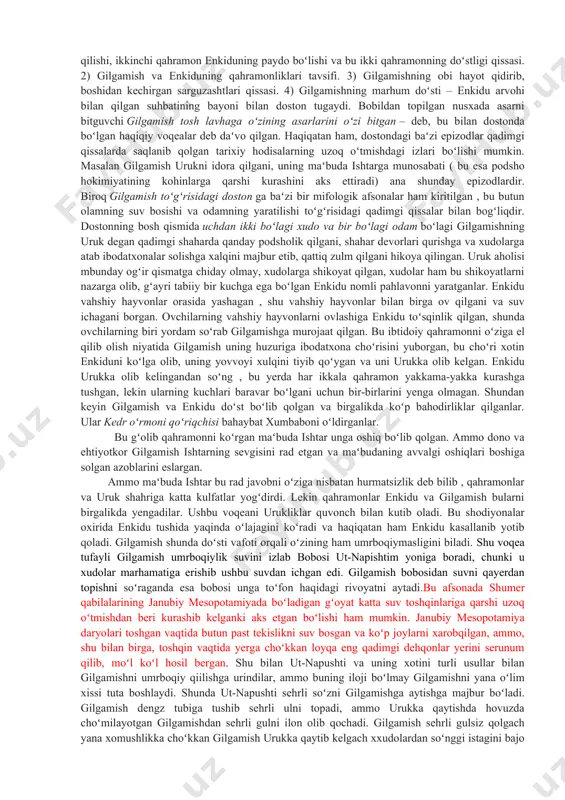 dostonning ayrim qismlarining mazmuni juda qadimgi shumeriylar davrida yaratilgan. masalan, gilgamishning marhum doʻsti enkiduning arvohi u dunyodan yana yer yuziga kelgan va gilgamishning odam oʻlganidan keyin nima boʻlishini arvohdan soʻragani toʻgʻrisidagi hikoya oʻsha qadimgi shumeriylar nusxasida ham bor. shumeriylarning gilgamish va aggi degan boshqa bir dostonida urukni qamal qilgan kish podshosi agga bilan gilgamish oʻrtasidagi kurash tasvirlangan. gilgamish koʻrsatgan qahramonliklar toʻgʻrisidagi epik qissalarning butun bir sikli mavjud boʻlgan boʻlishi juda ham mumkin boʻlgan hodisadir. dostonning asosiy qahramonlari nomi gilgamish va enkidu qadimgi shumeriylardan qolgan. gilgamishning dostondagi ayrim epizodik oʻrinlarini aks ettiruvchi oʻrinlari ham shumeriylardan qolgandir. urukninmg afsonaviy darajaga borib yetgan podshosi gilgamishning nomi shumerning eng qadimgi podsholari roʻyhatida saqlanib qolgan. bu doston nusxalaridan biri i bobil sulolasi davrida tuzilgan boʻlishi mumkin; saqlanib qolgan bir fragment bundan dalolat beradi; bu fragment dostonning keyingi zamondagi, ammo ancha toʻla yozilgan ossur nusxasidan keskin farq qiladi, u eramizdan avvalgi vii asrda podsho ashshurbanipalning nineviya …