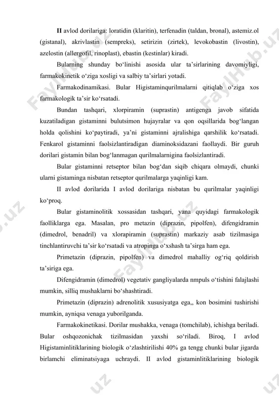 ligi va salbiy ta’sirlari yotadi. farmakodinamikasi. bular higistaminqurilmalarni qitiqlab o‘ziga xos farmakologik ta’sir ko‘rsatadi. bundan tashqari, xlorpiramin (suprastin) antigenga javob sifatida kuzatiladigan gistaminni bulutsimon hujayralar va qon oqsillarida bog‘langan holda qolishini ko‘paytiradi, ya’ni gistaminni ajralishiga qarshilik ko‘rsatadi. fenkarol gistaminni faolsizlantiradigan diaminoksidazani faollaydi. bir guruh dorilari gistamin bilan bog‘lanmagan qurilmalarnigina faolsizlantiradi. bular gistaminni retseptor bilan bog‘dan siqib chiqara olmaydi, chunki ularni gistaminga nisbatan retseptor qurilmalarga yaqinligi kam. ii avlod dorilarida i avlod dorilariga nisbatan bu qurilmalar yaqinligi ko‘proq. bular gistaminolitik xossasidan tashqari, yana quyidagi farmakologik faolliklarga ega. masalan, pro metazin (diprazin, pipolfen), difengidramin (dimedrol, benadril) va xlorapiramin (suprastin) markaziy asab tizilmasiga tinchlantiruvchi ta’sir ko‘rsatadi va atropinga o‘xshash ta’sirga ham ega. primetazin (diprazin, pipolfen) va dimedrol mahalliy og‘riq qoldirish ta’siriga ega. difengidramin (dimedrol) vegetativ gangliyalarda nmpuls o‘tishini falajlashi mumkin, silliq mushaklarni bo‘shashtiradi. primetazin (diprazin) adrenolitik xususiyatga ega,, kon bosimini tushirishi mumkin, ayniqsa venaga yuborilganda. farmakokinetikasi. dorilar mushakka, venaga (tomchilab), ichishga beriladi. bular …
