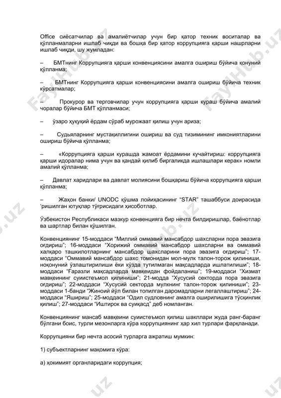 курашда конвенцияга қўшилган мамлакатларнинг мажбуриятлари ва коррупцияга қарши курашнинг кенг қамровли чоралари ўз аксини топган. бмтнинг коррупцияга қарши конвенцияси мазмуни, тузилиши, коррупциянинг олдини олиш чоралари, амалга ошириш механизмлари, ушбу соҳадаги халқаро ҳамкорлик масалалари. бмтнинг коррупцияга қарши конвенцияси - коррупцияга қарши кураш борасидаги энг асосий халқаро ҳужжат. конвенция 2003 йил 31 октябрьда қабул қилинган бмт томонидан қабул қилинган. конвенция муқаддима ҳамда 8 та боб, 71 та моддадан иборат бўлиб, 1-бобда (1-4) умумий қоидалар, 2-бобда (5-14) коррупциянинг олдини олиш чоралари, 3-бобда (15-42) жиноятчилик ва ҳуқуқни муҳофаза қилиш фаолияти, 4-бобда (43-50) халқаро ҳамкорлик, 5-бобда (51-59) активларни қайтариш бўйича чоралар, 6-бобда (60-62) техник ёрдам ва маълумот алмашинуви, 7-бобда (63-64) амалга ошириш механизмлари, 8-бобда (65-71) якуний қоидалар акс этган. “оммавий мансабдор шахс” – қуйидагиларни ҳисобланади: 1) шахснинг мансаб даражасидан қатъи назар, доимий ёки муваққат асосда, иш ҳақи учун ёки иш ҳақини олмасдан иштирокчи давлатнинг қонунчилик, ижроия, маъмурий ёки суд органида бирон лавозимни эгаллаб турган ҳар …