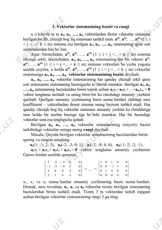 gacha to`ldirish mumkin. berilgan a1, a2, …, am sistemaning bazislaridan birini topish uchun a1x1+a2x2+…+amxm = θ vektor tenglama tuziladi va uning biror-bir ko`rinishdagi umumiy yechimi quriladi. qurilgan umumiy yechimning bazis noma`lumlari oldidagi mos koeffitsient – vektorlardan iborat sistema uning bazisini tashkil etadi. har qanday chiziqli bog`liq vektorlar sistemasi umumiy yechim ko`rinishlariga mos holda bir nechta bazisga ega bo`lishi mumkin. har bir bazisdagi vektorlar soni esa tengligicha qoladi. berilgan a1, a2, …, am vektorlar sistemasining ixtiyoriy bazisi tarkibidagi vektorlar soniga uning rangi deyiladi. masala. quyida berilgan vektorlar sistemasining bazislaridan birini quring va rangini aniqlang: a1(1; -1; 2; 3), a2(-2; -3; 0; 1), a3(-2; -9; 4; 6), a4(-1; 2; -2; -1). a1x1 + a2x2 + a3x3 + a4x4 = θ vektor tenglama umumiy yechimini gauss-jordan usulida quramiz. ( … ( x1, x2 va x4 noma`lumlar umumiy yechimning bazis noma`lumlari. demak, mos ravishda, a1, a2 va a4 vektorlar tizimi berilgan sistemaning bazislaridan birini …