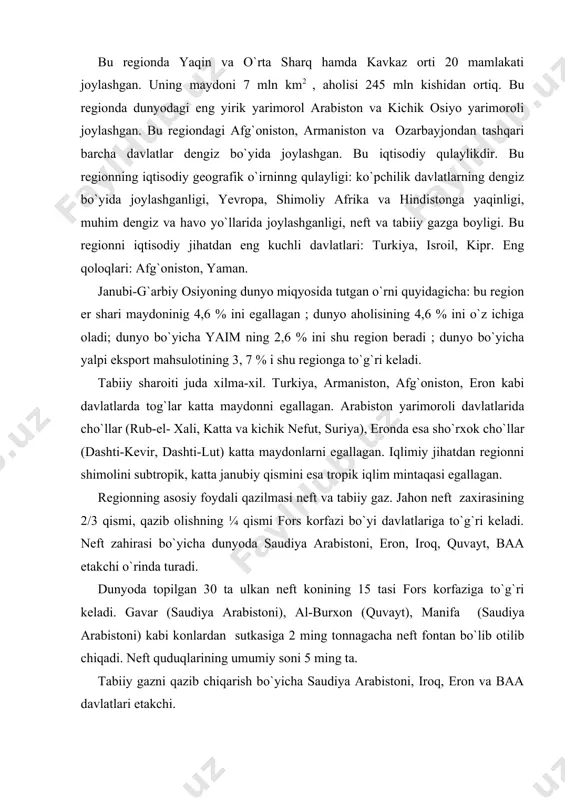sutkasiga 2 ming tonnagacha neft fontan bo`lib otilib chiqadi. neft quduqlarining umumiy soni 5 ming ta. tabiiy gazni qazib chiqarish bo`yicha saudiya arabistoni, iroq, eron va baa davlatlari etakchi. fosforitning yirik konlari iordaniyada (dunyoda 5-o`rinda). kaliy tuzining yirik konlari isroilda (5-o`rinda). oltingugurtning yirik konlari iroqda (dunyoda 4-o`rinda). mis va xromning yirik konlari eron va turkiyada. gidroenergiya resurslariga afg`oniston, gruziya va armaniston boy. turkiya va kiprning o`rta er dengizi sohillari tabiiy-rekreasion resurslarga boy. shuning uchun u erlarda turizm rivojlangan. aholisi . kavkaz orti davlatlari, isroil va kiprdan tashqari barcha davlatlarda demografik portlash, ayniqsa falastin hududida (yillik o`sish 3,7 %). aholi soniga ko`ra: turkiya (71 mln 2003 yil, 73,7 mln 2006 yil); eron (67 mln 2003 yil, 71 mln 2006 yil); afg`oniston (29 mln 2003 yil, 31 mln 2006 yil); iroq (24 mln 2003 y, 29,6 mln 2006 y); saudiya arabistoni (24 mln 2003 y, 24 mln 2006 y); yaman (19 mln …