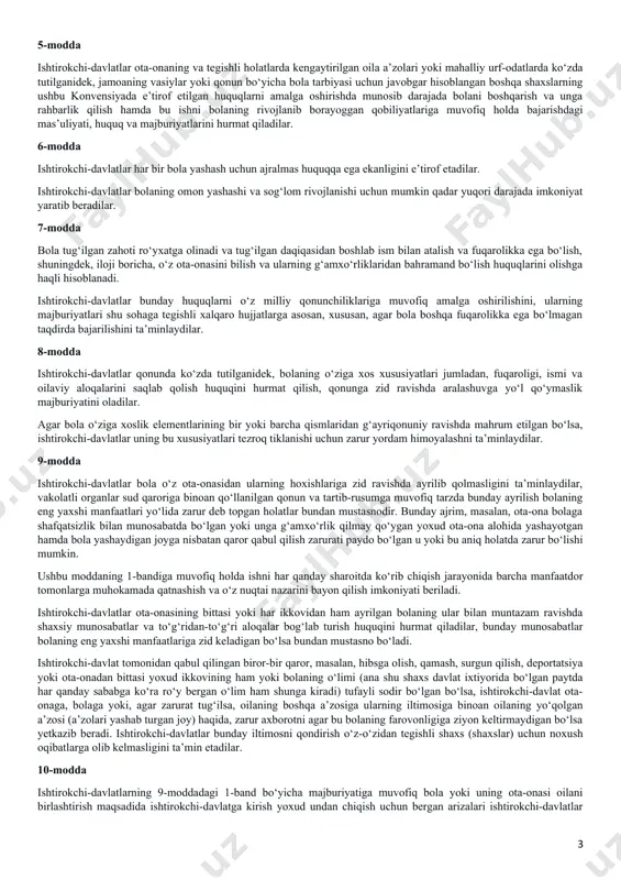 rda bolalarning turmush sharoitlarini yaxshilash uchun xalqaro hamkorlik qilishning muhimligini e’tirof etib, quyidagilar haqida kelishib oldilar: i qism 1-modda ushbu konvensiyaning maqsadlari uchun 18 yoshga to‘lmagan har bir inson zoti, agar bolaga nisbatan qo‘llaniladigan qonun bo‘yicha u ertaroq balog‘atga yetmagan bo‘lsa, bola hisoblanadi. 2-modda ishtirokchi-davlatlar ushbu konvensiyada o‘z ta’sir doirasida bo‘lgan har bir bola uchun ko‘zda tutilgan barcha huquqlarni, hech qanday kamsitishlarsiz, irqi, tana rangi, jinsi, tili, dini, siyosiy yoki boshqa e’tiqodlari, milliy, etnik yoki ijtimoiy kelib chiqishi, mulkiy ahvoli, bolaning sog‘lig‘i va tug‘ilishi, uning ota-onasi yoki qonuniy vasiysi yoki birorbir boshqa holatlardan qat’iy nazar, hurmat qiladilar hamda shu huquqlarni ta’minlab beradilar. ishtirokchi-davlatlar bola, uning ota-onasi, qonuniy vasiysi yoki boshqa oila a’zolarining qarashlari yoki e’tiqodida o‘z ifodasini topadigan maqom, faoliyat asosida kamsitish yoki jazolashning barcha shakllaridan bolaning himoyasini ta’minlash uchun hamma zarur choralarni ko‘radilar. 3-modda bolalarga nisbatan barcha xatti-harakatlarda, ular ijtimoiy ta’minot masalalari bilan shug‘ullanuvchi davlat yoki xususiy muassasalar, sudlar, …
