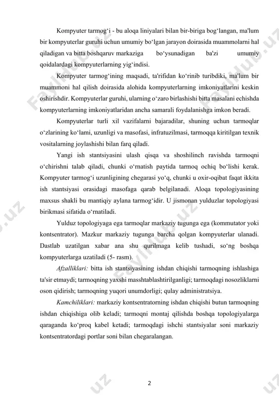 klari: markaziy kontsentratorning ishdan chiqishi butun tarmoqning ishdan chiqishiga olib keladi; tarmoqni montaj qilishda boshqa topologiyalarga qaraganda ko‘proq kabel ketadi; tarmoqdagi ishchi stantsiyalar soni markaziy kontsentratordagi portlar soni bilan chegaralangan. 7.5-rasm. yulduz topologiya global (wan) va mintaqaviy (man) tarmoqlarni yaratishda eng keng tarqalgan yacheykasimon topologiyasidan foydalaniladi (7.7- rasm). ushbu topologiya dastlab telefon tarmoqlari uchun yaratilgan. bunday tarmoqdagi har bir tugun ma'lumotlarni qabul qilish, yo‘naltirish va uzatish funksiyalarini bajaradi. bunday topologiya juda ishonchli (agar biron bir segment ishlamay qolsa, ma'lum bir tugunga ma'lumot uzatilishi mumkin bo‘lgan marshrut mavjud) va tarmoq tirbandligiga juda chidamli (ma'lumotlar uzatish bilan eng kam yuklangan marshrutni har doim topish mumkin)[footnoteref:1]. [1: ralph m. stair, george w. reynolds. principles of information systems. a managerial approach - ninth edition. - 2017 course technology, cengage learning] 7.7-rasm. yacheykasimon topologiya kompyuter tarmoqlari asosiy topologiyalarining xususiyatlari 7.1- jadvalda keltirilgan. kompyuter tarmoqlari, halqa, yulduz va shina topologiyalari bilan bir qatorda, amalda aralash tuzilma …