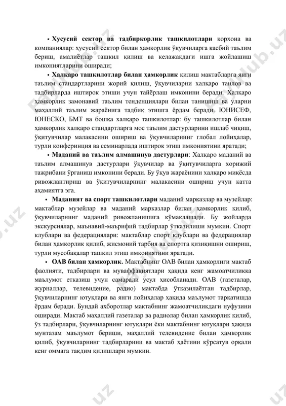 ълим жараёнига тадбиқ этишга ёрдам беради. юнисеф, юнеско, бмт ва бошқа халқаро ташкилотлар: бу ташкилотлар билан ҳамкорлик халқаро стандартларга мос таълим дастурларини ишлаб чиқиш, ўқитувчилар малакасини ошириш ва ўқувчиларнинг глобал лойиҳалар, турли конферинция ва семинарлада иштирок этиш имкониятини яратади; · маданий ва таълим алмашинув дастурлари: халқаро маданий ва таълим алмашинув дастурлари ўқувчилар ва ўқитувчиларга хорижий тажрибани ўрганиш имконини беради. бу ўқув жараёнини халқаро миқёсда ривожлантириш ва ўқитувчиларнинг малакасини ошириш учун катта аҳамиятга эга. · маданият ва спорт ташкилотлари маданий марказлар ва музейлар: мактаблар музейлар ва маданий марказлар билан ҳамкорлик қилиб, ўқувчиларнинг маданий ривожланишига кўмаклашади. бу жойларда экскурсиялар, маънавий-маърифий тадбирлар ўтказилиши мумкин. спорт клублари ва федерациялари: мактаблар спорт клублари ва федерациялар билан ҳамкорлик қилиб, жисмоний тарбия ва спортга қизиқишни ошириш, турли мусобақалар ташкил этиш имкониятини яратади. · оав билан ҳамкорлик. мактабнинг оав билан ҳамкорлиги мактаб фаолияти, тадбирлари ва муваффақиятлари ҳақида кенг жамоатчиликка маълумот етказиш учун самарали усул ҳисобланади. оав (газеталар, журналлар, …