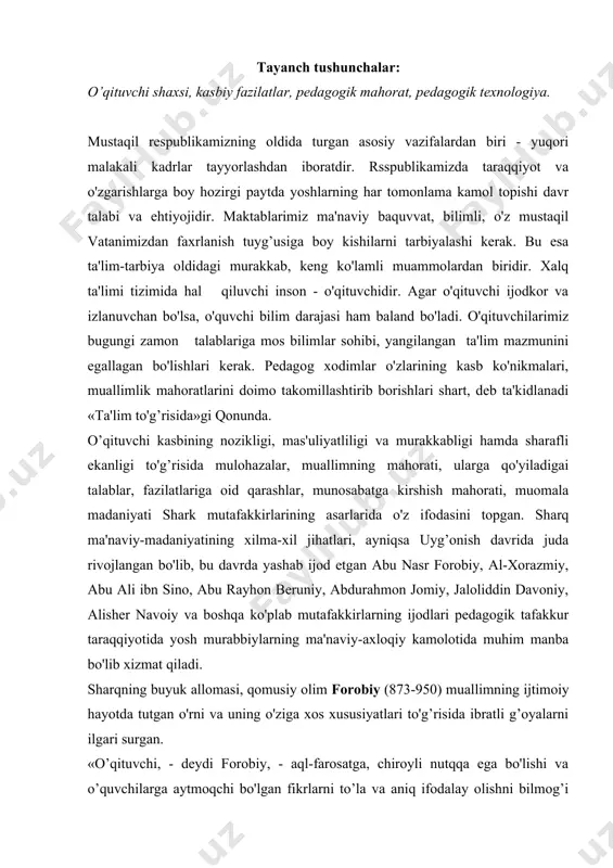 rabbiylarning ma'naviy-axloqiy kamolotida muhim manba bo'lib xizmat qiladi. sharqning buyuk allomasi, qomusiy olim forobiy (873-950) muallimning ijtimoiy hayotda tutgan o'rni va uning o'ziga xos xususiyatlari to'g’risida ibratli g’oyalarni ilgari surgan. «o’qituvchi, - deydi forobiy, - aql-farosatga, chiroyli nutqqa ega bo'lishi va o’quvchilarga aytmoqchi bo'lgan fikrlarni to’la va aniq ifodalay olishni bilmog’i zarur. shu bilan birga o'z or-nomusini qadrlashi, adolatli bo'lishi lozim. ana shundagina u insoniylikning yuksak darajasiga ega bo'ladi va baxt cho'qqisiga erishadi», -deb ta'kidlaydi. mutafakkir o'qituvchi shaxsiga xos qator fazilatlarga xolisona, odilona, oqilona sharh berish imkoniyatiga erishgan buyuk zotdir. shuning uchun mazkur sharhlar, ilmiy ilovalar, teran fikrlar, ibratli mulohazalar ham o'z dolzarbligini yo'qotmagan. mazkur muammo yuzasidan mulohaza yuritgan atohli olim abu ali ibn sino (980-1037)ning fikricha, «... o'qituvchi matonatli, sof vijdonli, rosggo'y va bola tarbiyalash uslublarini, axloq qoidalarini yaxshi biladigan odam bo'lmog’i lozim. o'qituvchi o'quvchining butun ichki va tashqi dunyosini o'rganib, uning aql qatlamlariga kira olmog’i lozim». abu ali …
