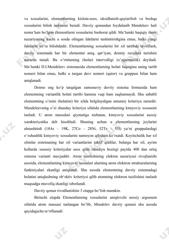 ha ta‘riflanadi: «oddiy moddalarning xossalari, shuningdek, elementlar birikmalarining shakl va xossalari, elementlar atom og’irliklarining ortib borishiga davriy muratda bog’liqdir». ikkinchi etap atom nomeri – atom yadro zaryadini aniqlashi isbotlandi. izotop va izobarlarning ochilishi element tabiatini aniqlovchihaqiqiy argement uning atom massasi emas, balki yadro zaryadi ekanligi ko’rsatildi. haqiqatdan ham bir atom massasi izobarlar (40ar, 40k, 40ca) – har xil element atomlariga talluqli ekanligi va shu bilan birga yadro zaryadlari bir xil atomlar – izotoplar (160, 170, 180) atom massalari har xil bo’lishiga qaramay birgina elementga mansub ekanligi isbotlandi. shu sababli davriy qonun yangicha ta‘riflandi: «oddiy moddalarning, shuningdek, elementlarning shakl va xossalari ular atomlari yadrolarining zaryadiga davriy ravishda bog’liqdir». bu o’zgarish printsipial harakterga ega bo’lib, element tabiatini tushunishda yangi sifatiy darajasidan dalolat beradi, shunga qaramasdan davriylikning fizikaviy ma‘nosi ya‘ni nima uchun atom nomerining monoton ortib borishi bilan, elementning xossalari monoton (bir tekisda) o’zgarmasdan davriy o’zgarishining sababi noaniq edi. faqat uchinchi etapda elektron …