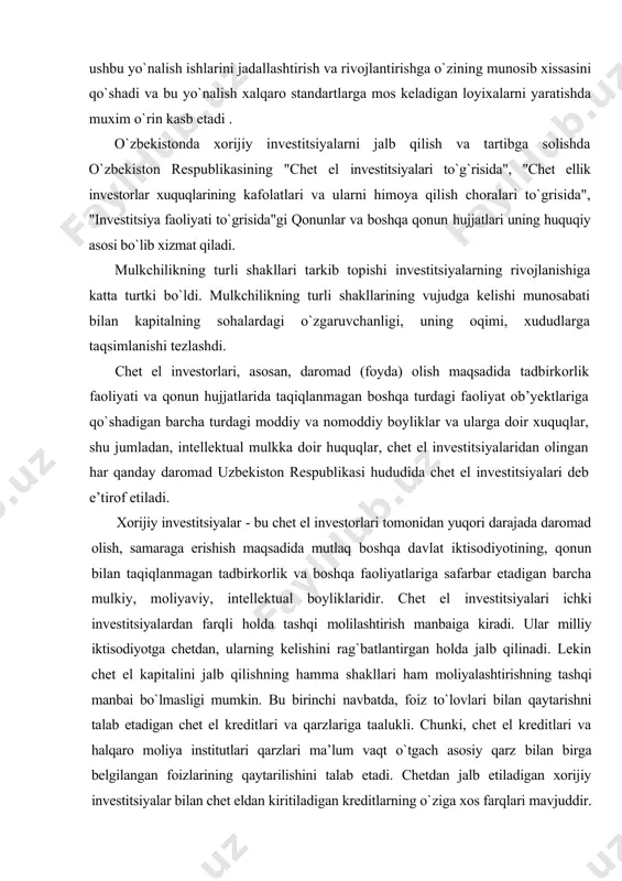 rlash va hududini obodonlashtirish bo`yicha ushbu soxaga xorijiy investitsiyalarni kiritish natijasida bajarilishi natijasida ushbu yo`nalish ishlarini jadallashtirish va rivojlantirishga o`zining munosib xissasini qo`shadi va bu yo`nalish xalqaro standartlarga mos keladigan loyixalarni yaratishda muxim o`rin kasb etadi . o`zbekistonda xorijiy investitsiyalarni jalb qilish va tartibga solishda o`zbekiston respublikasining "chet el investitsiyalari to`g`risida", "chet ellik investorlar xuquqlarining kafolatlari va ularni himoya qilish choralari to`grisida", "investitsiya faoliyati to`grisida"gi qonunlar va boshqa qonun hujjatlari uning huquqiy asosi bo`lib xizmat qiladi. mulkchilikning turli shakllari tarkib topishi investitsiyalarning rivojlanishiga katta turtki bo`ldi. mulkchilikning turli shakllarining vujudga kelishi munosabati bilan kapitalning sohalardagi o`zgaruvchanligi, uning oqimi, xududlarga taqsimlanishi tezlashdi. chet el investorlari, asosan, daromad (foyda) olish maqsadida tadbirkorlik faoliyati va qonun hujjatlarida taqiqlanmagan boshqa turdagi faoliyat ob’yektlariga qo`shadigan barcha turdagi moddiy va nomoddiy boyliklar va ularga doir xuquqlar, shu jumladan, intellektual mulkka doir huquqlar, chet el investitsiyalaridan olingan har qanday daromad uzbekiston respublikasi hududida chet el investitsiyalari deb …