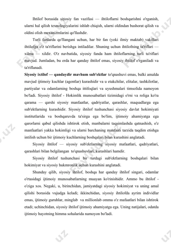 htilof singari, odamlar o'rtasidagi ijtimoiy munosabatlarning muayan ko'rinishidir. ammo bu ihtilof - o'ziga xos. negaki, u, birinchidan, jamiyatdagi siyosiy hokimiyat va uning amal qilishi borasida vujudga keladi; ikkinchidan, siyosiy ihtilofda ayrim individlar emas, ijtimoiy guruhlar, minglab va millionlab omma o'z mafaatlari bilan ishtirok etadi; uchinchidan, siyosiy ihtilof ijtimoiy ahamiyatga ega. uning natijalari, odatda ijtimoiy hayotning himma sohalarida namoyon bo'ladi. odatda siyosiy ihtiloflarning uch asosiy turini ajratib ko'rsatiladi. 1. manfaatlar ihtilofi: iqtisodiy rivojlangan mamlakatlar, barqaror davlatlarda ko'proq uchraydi. iqtisodiy "patir" ni bo'lish atrofidagi savdo bu erda siyosiy qoida bo'lib qolgan (soliqlar miqdori, ijtimoiy ta'minot hajmi v.h. uchun kurash). ihtilofning bu turi tez echimini topadi, negaki bu erda muammo kelishuv yo'lini topish mumkin. ( «unisiga ham, bunisiga ham»). 2. qadriyatlar ihtilofi: rivojlanayotgan davlatlar uchun xos; ularni hal qilish uchun ko'proq xarakat talab etiladi, negaki ular kelishuvga qiyinchilik bilan tortiladi. 3. identifikatsion ihtilof o'zini jamiyat (davlat) bilan, muayyan guruh (etnik, demiy, til) bilan …
