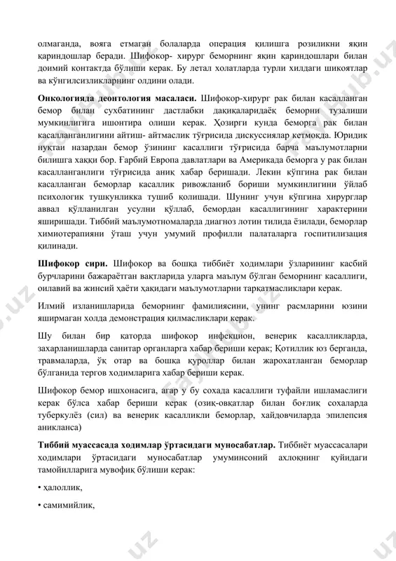 ерацияга розиликни фақат беморнинг ўзи бериши мумкин. фақатгина бемор хушсиз холатда бўлганда, рухий касаллик натижасида мустақил қарор қабул қила олмаганда, вояга етмаган болаларда операция қилишга розиликни яқин қариндошлар беради. шифокор- хирург беморнинг яқин қариндошлари билан доимий контактда бўлиши керак. бу летал холатларда турли хилдаги шикоятлар ва кўнгилсизликларнинг олдини олади. онкологияда деонтология масаласи. шифокор-хирург рак билан касалланган бемор билан сухбатининг дастлабки дақиқаларидаёқ беморни тузалиши мумкинлигига ишонтира олиши керак. ҳозирги кунда беморга рак билан касалланганлигини айтиш- айтмаслик тўғрисида дискуссиялар кетмоқда. юридик нуқтаи назардан бемор ўзининг касаллиги тўғрисида барча маълумотларни билишга хаққи бор. ғарбий европа давлатлари ва америкада беморга у рак билан касалланганлиги тўғрисида аниқ хабар беришади. лекин кўпгина рак билан касалланган беморлар касаллик ривожланиб бориши мумкинлигини ўйлаб психологик тушкунликка тушиб қолишади. шунинг учун кўпгина хирурглар аввал қўлланилган усулни қўллаб, бемордан касаллигининг характерини яширишади. тиббий маълумотномаларда диагноз лотин тилида ёзилади, беморлар химиотерапияни ўташ учун умумий профилли палаталарга госпитилизация қилинади. шифокор сири. шифокор ва …