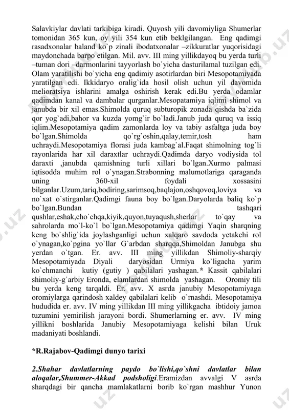 nning malumotlariga qaraganda uning 360-xil foydali xossasini bilganlar.uzum,tariq,bodiring,sarimsoq,baqlajon,oshqovoq,loviya va no`xat o`stirganlar.qadimgi fauna boy bo`lgan.daryolarda baliq ko`p bo`lgan.bundan tashqari qushlar,eshak,cho`chqa,kiyik,quyon,tuyaqush,sherlar to`qay va sahrolarda mo`l-ko`l bo`lgan.mesopotamiya qadimgi yaqin sharqning keng bo`shlig`ida joylashganligi uchun xalqaro savdoda yetakchi rol o`ynagan,ko`pgina yo`llar g`arbdan sharqqa,shimoldan janubga shu yerdan o`tgan. er. avv. iii ming yillikdan shimoliy-sharqiy mesopotamiyada diyali daryosidan urmiya ko`ligacha yarim ko`chmanchi kutiy (gutiy ) qabilalari yashagan.* kassit qabilalari shimoliy-g`arbiy eronda, elamlardan shimolda yashagan. oromiy tili bu yerda keng tarqaldi. er. avv. x asrda janubiy mesopotamiyaga oromiylarga qarindosh xaldey qabilalari kelib o`rnashdi. mesopotamiya hududida er. avv. iv ming yillikdan iii ming yillikgacha ibtidoiy jamoa tuzumini yemirilish jarayoni bordi. shumerlarning er. avv. iv ming yillikni boshlarida janubiy mesopotamiyaga kelishi bilan uruk madaniyati boshlandi. *r.rajabov-qadimgi dunyo tarixi 2.shahar davlatlarning paydo bo`lishi,qo`shni davlatlar bilan aloqalar,shummer-akkad podsholigi.eramizdan avvalgi v asrda sharqdagi bir qancha mamlakatlarni borib ko`rgan mashhur yunon tarixchisi gеradot bobil va ossuriyaning o`tmishi to`g`risida ba'zi ma'lumotlarni saqlab qolgan. afsuski, …