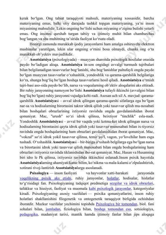 a, nutq ongning asosiy jihatlaridir. hozirgi zamon fani ong materiyaninguzoq davom etgan evolyusiyasining natijasi ekanligini tan oladi. materiya, tabiat hamma vaqt mavjud boʻlib kelgan, inson esa moddiy dunyoning nisbatan soʻnggi taraqqiyotining mahsulidir. materiya taraqqiyoti, fikrlay oladigan insonning paydo boʻlishi uchun bir necha million yillar kerak boʻlgan. ong tabiat taraqqiyoti mahsuli, materiyaning xossasidir, barcha materiyaning emas, balki oliy darajada tashkil topgan materiyaning, yaʼni inson miyasining mahsulidir. lekin ongning boʻlishi uchun miyaning oʻzigina bulishi yetarli emas. ong insonni qurshab turgan tabiiy va ijtimoiy muhit bilan chambarchas bogʻlangan va shu muhitning taʼsirida faoliyat koʻrsata oladi. hozirgi zamonda murakkab ijodiy jarayonlarni ham amalga oshiruvchi elektron mashinalar yaratilgan, lekin ular ongning oʻrnini bosa olmaydi, chunki ong oʻta murakkab obʼyektiv mavjudlikdir. assotsiatsiya (psixologiyada) – muayyan sharoitda psixologik hosilalar orasida paydo boʻladigan aloqa. assotsiatsiya in-son ongidagi avvalgi turmush tajribalari bilan belgilanadigan tasavvurlar bogʻlanishi, shu bogʻlanishlar paltufayli ongda paydo boʻlgan muayyan tasavvurlar oʻxshashlik, yondoshlik va qarama-qarshilik belgilariga koʻra, …