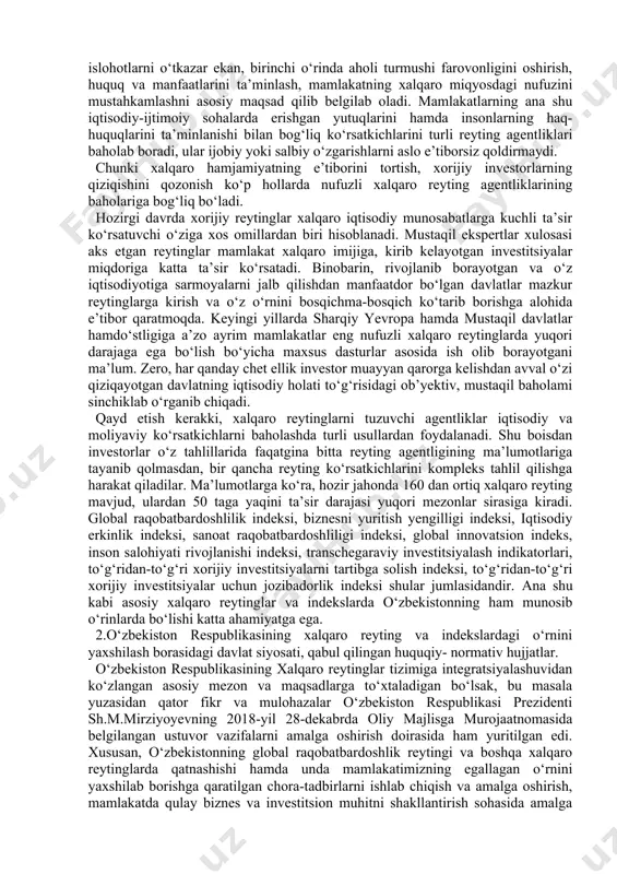 rof etilishi borasida ham samarali ishlar qilindi va davom ettirilmoqda. shu o‘rinda ta’kidlash muhimki, ko‘plab xorijiy ommaviy axborot vositalarida dunyo mamlakatlarining iqtisodiy ko‘rsatkichlari, xalqlarning turmush darajasi yoki yashash uchun eng xavfsiz davlatlar kabi reytinglar muntazam e’lon qilib boriladi, tahlil va taqqos qilinadi. inson huquqlari himoyasini kafolatlash, aholi turmush darajasini oshirish, iqtisodiy faoliyatda erkinlikni ta’minlash, sud-huquq sohasidagi moddiy va protsessual normalarni takomillashtirishga qaratilgan islohotlar har qanday mamlakatning xalqaro maydondagi nufuzini oshiradi. zero, mazkur yo‘nalishdagi islohotlar mamlakat taraqqiyoti, xalq farovonligini belgilab beruvchi muhim omillardan hisoblanadi. ammo islohotlarning ijobiy natijalari, xalqning erishgan va erishayotgan yutuqlarini dunyo hamjamiyati e’tiboriga taqdim etish alohida chora-tadbirlarni, maqsadli sa’y-harakatlarni talab etishini ta’kidlash kerak. bu jarayonlarda xalqaro reyting agentliklarining xizmati katta. to‘g‘ri, har qanday davlat ijtimoiy-iqtisodiy islohotlarni o‘tkazar ekan, birinchi o‘rinda aholi turmushi farovonligini oshirish, huquq va manfaatlarini ta’minlash, mamlakatning xalqaro miqyosdagi nufuzini mustahkamlashni asosiy maqsad qilib belgilab oladi. mamlakatlarning ana shu iqtisodiy-ijtimoiy sohalarda erishgan yutuqlarini hamda insonlarning haq- …