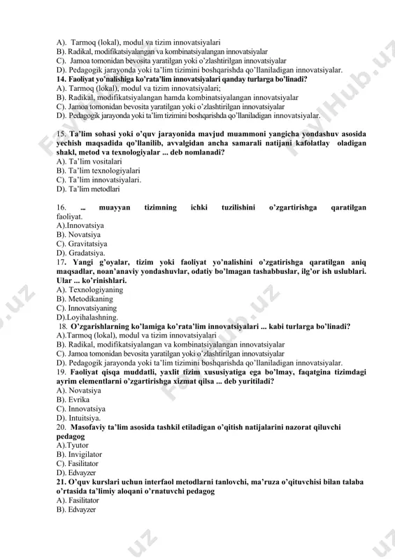 tilayotgan seminar, trening, davra suhbati, forumlarga boshchilikqilib, talabalarning faoliyatlarini faollashtiruvchi (boshqaruvchi) pedagog a).edvayze b). fasilitator c). invigilator d). moderator 23. bitiruv malakaviy ishi, kurs loyihalarining talabalar tomonidan individual, mustaqil bajarilishi vaqtida metodik yordam beradigan maslahatchi a). tyutor b).edvayzer d). fasilitator ev. moderator 24. guruhlarning faoliyatini muammoning yechimini topishga yo’naltiruvchi, guruhlarda yuzaga keladigan muloqotni rivojlantiruvchi pedagog a). edvayzer b). invigilator d). moderator e). fasilitator 25 . ... o’qituvchining individual uslubiga muvofiq tanlanadi a). texnologik boshqaruv, vosita, axborot, ijtimoiy-psixologik muhit b). loyihalash strategiyalari d). loyihalash sifati e). texnologik vositalari javoblar kaliti savol 1 2 3 4 5 6 7 8 9 10 11 12 13 javob savol 14 15 16 17 18 19 20 21 22 23 24 25 javob izoh: har bir savolning to’g’ri javobi uchun 2 ball qo’yiladi, jami max. ball 50, javoblarni belgilashda buzilgan va bo’yalgan javoblar hisobga olinmaydi. ___________________________________________________ (imzo)____________________ sana ____________