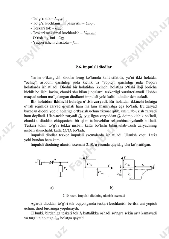 i parametrlarga egalar: - to‘g‘ri tok – ito‘g‘r; - to‘g‘ri kuchlanishni pasayishi – uto‘g‘r; - teskari tok – iteskari; - teskari maksimal kuchlanish – utesk.max; - o‘tish sig‘imi - cg; - yuqori ishchi chastota – fmax. 2.6. impulsli diodlar yarim o‘tkazgichli diodlar keng ko‘lamda kalit sifatida, ya’ni ikki holatda: “ochiq”, asbobni qarshiligi juda kichik va “yopiq”, qarshiligi juda yuqori holatlarda ishlatiladi. diodni bir holatidan ikkinchi holatiga o‘tishi iloji boricha kichik bo‘lishi lozim, chunki shu bilan jihozlarni tezkorligi xarakterlanadi. ushbu maqsad uchun mo‘ljalangan diodlarni impulsli yoki kalitli diodlar deb ataladi. bir holatdan ikkinchi holatga o‘tish zaryadi. bir holatdan ikkinchi holatga o‘tish rejimida zaryad qiymati ham ma’lum ahamiyatga ega bo‘ladi. bu zaryad bazadan diodni yopiq holatiga o‘tkazish uchun xizmat qilib, uni ulab-uzish zaryadi ham deyiladi. ulab-uzish zaryadi qp, yig‘ilgan zaryaddan qn doimo kichik bo‘ladi, chunki u dioddan chiqqunicha bir qism tashuvchilar rekombinatsiyalanib bo‘ladi. teskari tokni to‘g‘ri tokka nisbati katta bo‘lishi bilan ulab-uzish …