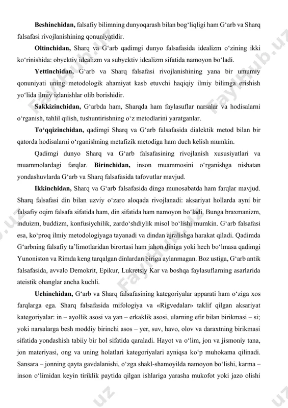 hga harakat qiladi. qadimda g‘arbning falsafiy ta’limotlaridan birortasi ham jahon diniga yoki hech bо‘lmasa qadimgi yunoniston va rimda keng tarqalgan dinlardan biriga aylanmagan. boz ustiga, g‘arb antik falsafasida, avvalo demokrit, epikur, lukretsiy kar va boshqa faylasuflarning asarlarida ateistik ohanglar ancha kuchli. uchinchidan, g‘arb va sharq falsafasining kategoriyalar apparati ham о‘ziga xos farqlarga ega. sharq falsafasida mifologiya va «rigvedalar» taklif qilgan aksariyat kategoriyalar: in – ayollik asosi va yan – erkaklik asosi, ularning efir bilan birikmasi – si; yoki narsalarga besh moddiy birinchi asos – yer, suv, havo, olov va daraxtning birikmasi sifatida yondashish tabiiy bir hol sifatida qaraladi. hayot va о‘lim, jon va jismoniy tana, jon materiyasi, ong va uning holatlari kategoriyalari ayniqsa kо‘p muhokama qilinadi. sansara – jonning qayta gavdalanishi, о‘zga shakl-shamoyilda namoyon bо‘lishi, karma – inson о‘limidan keyin tiriklik paytida qilgan ishlariga yarasha mukofot yoki jazo olishi yoki insonning individual taqdiri, askeza – о‘zini о‘zi cheklash yо‘li bilan …