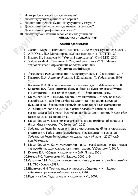 5. 5. мирзиёев ш.м. танқидий таҳлил, қатъий тартиб-интизом ва шахсий жавобгарлик – ҳар бир раҳбар фаолиятининг кундалик қоидаси бўлиши керак. ўзбекистон республикаси вазирлар маҳкамасининг 2016 йил якунлари ва 2017 йил истиқболларига бағишланган мажлисидаги ўзбекистон республикаси президенти нутқи. // халқ сўзи газетаси, 2017.16 январ, №11 6. мирзиёев ш.м. буюк келажагимизни мард ва олийжаноб халқимиз билан бирга қурамиз. “ўзбекистон”, 2017. 7. ўзбекистон республикасини янада ривожлантириш бўйича ҳаракатлар стратегияси. ўзбекистон республикаси президентининг фармони. ўзбекистон республикаси қонун ҳужжатлари тўплами, 2017йил,6-сон,70-модда. 8. мирзиёев ш.м. қонун устуворлиги – инсон манфаатларини таъминлаш тараққиёти ва халқ фаровонлигининг гарови. “ўзбекистон”, 2017. 9. климов е.а. «общая психология». – cпб., питер, 2001 10. немов р.с. психология. м.: владос, 2003. 1-2-т. 11. фридман л.м. психология воспитания. книга для тех, кто любит детей. - м.: ттс «сфера»,1999. 12. шелихова н.и. техника педагогического общение. - м.: изд-во «институт практической психологии», 1998. . 13. радугина а.а. педагогика и психология. - м., 2007. электрон таълим ресурслари …