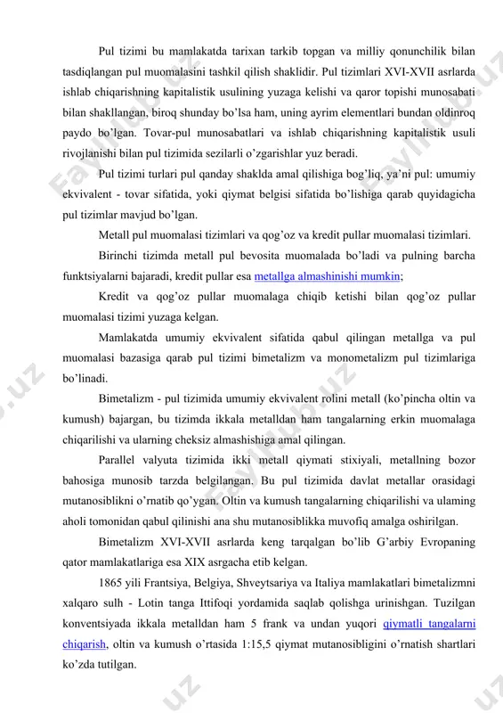 i xalqaro sulh - lotin tanga ittifoqi yordamida saqlab qolishga urinishgan. tuzilgan konventsiyada ikkala metalldan ham 5 frank va undan yuqori qiymatli tangalarni chiqarish, oltin va kumush o’rtasida 1:15,5 qiymat mutanosibligini o’rnatish shartlari ko’zda tutilgan. biroq bimetallik pul tizimining qo’llanilishi rivojlangan kapitalistik xo’jalik ehtiyojlariga mos kelmasdi, chunki qiymat o’lchovi sifatida bir vaqtning o’zida ikki metall - oltin va kumushning qo’llanilishi pulning ushbu funktsiyasi tabiatiga to’g’ri kelmagan. umumiy qiymat o’lchovi bo’lib faqat birgina tovar xizmat qilishi mumkin. bundan tashqari ikki metall orasidagi davlat tomonidan o’rnatiladigan nisbat ularning bozor narxiga to’g’ri kelmas edi. xix asr oxirida kumush ishlab chiqarishning arzonlashishi va uning qadrini yo’qotishi natijasida oltin tangalar muomaladan xazinaga keta boshladi. bunda kopernik-greshemning qonuni yuzaga chiqqan, ya’ni yomon pullar muomaladan yaxshilarini chiqarib tashlagan. kapitalizm taraqqiyoti mustahkam pul, yagona umumiy ekvivalent bo’lishni talab qildi, shuning uchun bimetalizm o’z o’rnini monometalizmga bo’shatib berdi. monometalizm - bu pul tizimida yagona metall (oltin yoki kumush) umumiy …