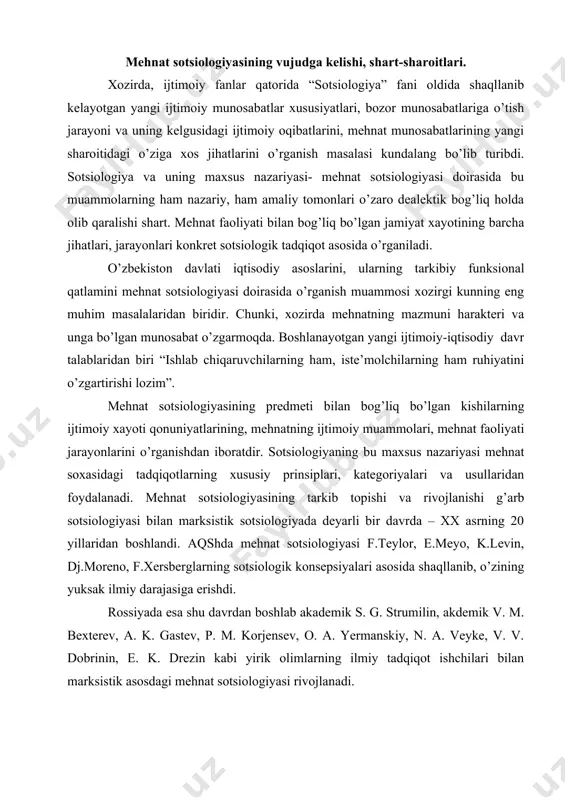 sida shaqllanib, o’zining yuksak ilmiy darajasiga erishdi. rossiyada esa shu davrdan boshlab akademik s. g. strumilin, akdemik v. m. bexterev, a. k. gastev, p. m. korjensev, o. a. yermanskiy, n. a. veyke, v. v. dobrinin, e. k. drezin kabi yirik olimlarning ilmiy tadqiqot ishchilari bilan marksistik asosdagi mehnat sotsiologiyasi rivojlanadi. aqshda va g’arbiy ovrupada mehnat sotsiologiyasiga e’tiborning ortishiga, asosan rossiya va bir qator ovrupa mamlakatlarida ro’y bergan sotsial inkiloblarning sodir bo’lishi, mehnatkashlarning mavjud siyosiy-iqtisodiy tizimga qarshi bosh kutarib chiqishi va sinfiy kurashning ortishi sabab bo’ladi. xx asrning 20 yillarida bir qator kapitalistik mamlakatlarda bir necha bor takrorlangan, iqtisodiy inkirozlar esa siyosiy vaziyatni yanada keskinlashtirib qo’ygan edi. qanday bo’lmasin siyosiy vaziyatni yumshatish va iqtisodiy tanglikdan chiqish muammosi mavjud kapitalistik ijtimoiy-iqtisodiy tizimning xayot mamot masalasiga aylanib koldi. bularning barchasi eski ishlab chiqarish munosabatlarini islox qilish yo’li bilan, tadrijiy suratda yangilanib borish, ya’ni zamonaviy mehnat munosabatlarini tarkib topishiga olib keldi. mehnat sotsiologiyasi xuddi …