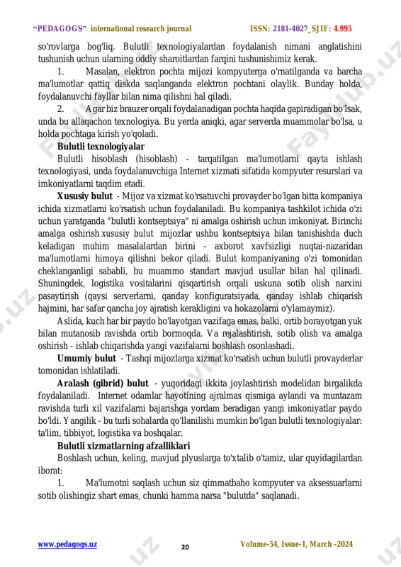 ay serverlar bir-biridan uzoqroq, turli qit'alar joylashgan joyga qadar joylashgan bo'lishi mumkin. "bulut" nima ekanligini tushunish uchun ushbu sonning tarixidan boshlash kerak. biz tushunishimiz kerak: bu texnologiya haqiqatan ham yangi g'oyalar toifasiga kiradimi yoki bu g’oya unchalik yangi emasmi? bulutli texnologiyalar nima? aniqlashdan boshlaylik, chunki bulutli texnologiyalar foydalanuvchiga qurilmaga dasturlarni o'rnatmasdan ma'lumotlarga kirish imkoniyatini anglatadi, chunki barcha qo'llab-quvvatlovchilar serverlar tomonidan ta'minlanadi. bunday xizmatlar bepul va pullik bo'lishi mumkinligini bilish juda muhim va barchasi http://pedagogs.uz/ “pedagogs” international research journal issn: 2181-4027_sjif: 4.995 www.pedagogs.uz volume-54, issue-1, march -2024 20 so'rovlarga bog'liq. bulutli texnologiyalardan foydalanish nimani anglatishini tushunish uchun ularning oddiy sharoitlardan farqini tushunishimiz kerak. 1. masalan, elektron pochta mijozi kompyuterga o'rnatilganda va barcha ma'lumotlar qattiq diskda saqlanganda elektron pochtani olaylik. bunday holda, foydalanuvchi fayllar bilan nima qilishni hal qiladi. 2. agar biz brauzer orqali foydalanadigan pochta haqida gapiradigan bo'lsak, unda bu allaqachon texnologiya. bu yerda aniqki, agar serverda muammolar bo'lsa, u holda …